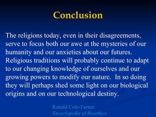 Conclusion The religions today, even in their disagreements, serve to focus both our awe at the mysteries of our humanity and our anxieties about our futures.  Religious traditions will probably continue to adapt to our changing knowledge of ourselves and our growing powers to modify our nature.  In so doing they will perhaps shed some light on our biological origins and on our technological destiny.   Ronald Cole-Turner Encyclopedia of Bioethics 
