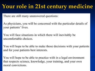 Your role in 21st century medicine There are still many unanswered questions: As physicians, you will be concerned with the particular details of your patients’ lives. You will face situations in which there will inevitably be uncomfortable choices. You will hope to be able to make those decisions with your patients and for your patients best interests. You will hope to be able to practice with in a legal environment that respects science, knowledge, your training, and your own moral convictions. 
