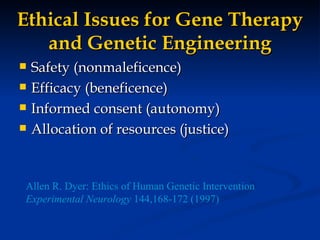 Ethical Issues for Gene Therapy and Genetic Engineering Safety (nonmaleficence) Efficacy (beneficence) Informed consent (autonomy) Allocation of resources (justice) Allen R. Dyer: Ethics of Human Genetic Intervention Experimental Neurology  144,168-172 (1997) 