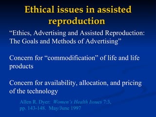 Ethical issues in assisted reproduction   “ Ethics, Advertising and Assisted Reproduction:  The Goals and Methods of Advertising”  Concern for “commodification” of life and life products Concern for availability, allocation, and pricing  of the technology Allen R. Dyer:  Women’s Health Issues  7:3,  pp. 143-148.  May/June 1997 