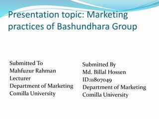 Presentation topic: Marketing
practices of Bashundhara Group
Submitted To
Mahfuzur Rahman
Lecturer
Department of Marketing
Comilla University
Submitted By
Md. Billal Hossen
ID:11807049
Department of Marketing
Comilla University
 