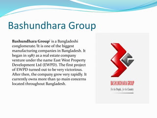 Bashundhara Group
Bashundhara Group[ is a Bangladeshi
conglomerate.]It is one of the biggest
manufacturing companies in Bangladesh. It
began in 1987 as a real estate company
venture under the name East West Property
Development Ltd (EWPD). The first project
of EWPD turned out to be very victorious.
After then, the company grew very rapidly. It
currently owns more than 50 main concerns
located throughout Bangladesh.
 