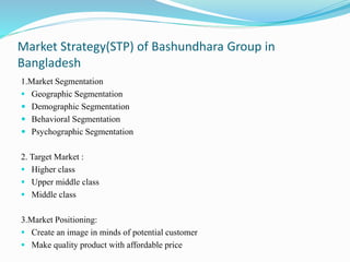Market Strategy(STP) of Bashundhara Group in
Bangladesh
1.Market Segmentation
 Geographic Segmentation
 Demographic Segmentation
 Behavioral Segmentation
 Psychographic Segmentation
2. Target Market :
 Higher class
 Upper middle class
 Middle class
3.Market Positioning:
 Create an image in minds of potential customer
 Make quality product with affordable price
 