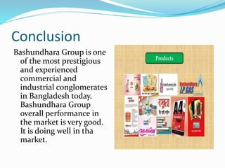 Conclusion
Bashundhara Group is one
of the most prestigious
and experienced
commercial and
industrial conglomerates
in Bangladesh today.
Bashundhara Group
overall performance in
the market is very good.
It is doing well in tha
market.
 