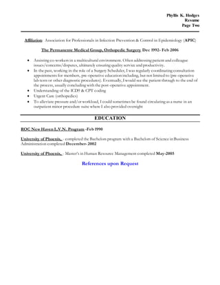 Phyllis K. Hodges 
Resume 
Page Two 
Affiliation: Association for Professionals in Infection Prevention & Control in Epidemiology (APIC) 
The Permanente Medical Group, Orthopedic Surgery Dec 1992- Feb 2006 
 Assisting co-workers in a multicultural environment. Often addressing patient and colleague 
issues/concerns/disputes, ultimately ensuring quality service and productivity. 
 In the past, working in the role of a Surgery Scheduler, I was regularly coordinating consultation 
appointments for members, pre-operative education including, but not limited to (pre-operative 
lab tests or other diagnostic procedures). Eventually, I would see the patient through to the end of 
the process, usually concluding with the post-operative appointment. 
 Understanding of the ICD9 & CPT coding 
 Urgent Care (orthopedics) 
 To alleviate pressure and/or workload, I could sometimes be found circulating as a nurse in an 
outpatient minor procedure suite where I also provided oversight 
EDUCATION 
ROC New Haven L.V.N. Program -Feb 1990 
University of Phoenix, - completed the Bachelors program with a Bachelors of Science in Business 
Administration completed December- 2002 
University of Phoenix, - Master’s in Human Resource Management completed May-2005 
References upon Request 
