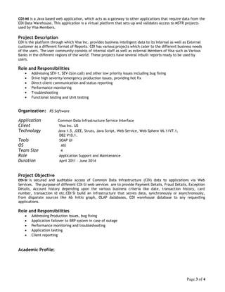 CDI-MI is a Java based web application, which acts as a gateway to other applications that require data from the
CDI Data Warehouse. This application is a virtual platform that sets-up and validates access to MSTR projects
used by Visa Members.
Project Description
CDI is the platform through which Visa Inc. provides business intelligent data to its Internal as well as External
customer as a different format of Reports. CDI has various projects which cater to the different business needs
of the users. The user community consists of internal staff as well as external Members of Visa such as Various
Banks in the different regions of the world. These projects have several inbuilt reports ready to be used by
users.
Role and Responsibilities
• Addressing SEV-1, SEV-2(on call) and other low priority issues including bug fixing
• Drive high severity/emergency production issues, providing hot fix
• Direct client communication and status reporting
• Performance monitoring
• Troubleshooting
• Functional testing and Unit testing
Organization: RS Software
Application Common Data Infrastructure Service Interface
Client Visa Inc. US
Technology Java 1.5, J2EE, Struts, Java Script, Web Service, Web Sphere V6.1/V7.1,
DB2 V10.1.
Tools SOAP UI
OS AIX
Team Size 4
Role Application Support and Maintenance
Duration April 2011 – June 2014
Project Objective
CDI-SI is secured and auditable access of Common Data Infrastructure (CDI) data to applications via Web
Services. The purpose of different CDI-SI web services are to provide Payment Details, Fraud Details, Exception
Details, Account history depending upon the various business criteria like date, transaction history, card
number, transaction id etc.CDI-SI build an infrastructure that serves data, synchronously or asynchronously,
from disparate sources like Ab Initio graph, OLAP databases, CDI warehouse database to any requesting
applications.
Role and Responsibilities
• Addressing Production issues, bug fixing
• Application failover to BRP system in case of outage
• Performance monitoring and troubleshooting
• Application testing
• Client reporting
Academic Profile:
Page 3 of 4
 