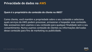 © 2021, Amazon Web Services, Inc. or its Affiliates.
Privacidade de dados na AWS
Quem é o proprietário do conteúdo do cliente na AWS?
Como cliente, você mantém a propriedade sobre o seu conteúdo e seleciona
quais serviços da AWS podem processar, armazenar e hospedar esse conteúdo.
Não acessamos nem usamos o seu conteúdo para qualquer finalidade sem o seu
consentimento. Nunca usamos conteúdo de clientes ou informações derivadas
desse conteúdo para fins de marketing ou publicidade.
 