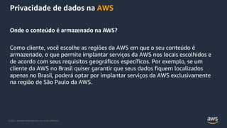 © 2021, Amazon Web Services, Inc. or its Affiliates.
Privacidade de dados na AWS
Onde o conteúdo é armazenado na AWS?
Como cliente, você escolhe as regiões da AWS em que o seu conteúdo é
armazenado, o que permite implantar serviços da AWS nos locais escolhidos e
de acordo com seus requisitos geográficos específicos. Por exemplo, se um
cliente da AWS no Brasil quiser garantir que seus dados fiquem localizados
apenas no Brasil, poderá optar por implantar serviços da AWS exclusivamente
na região de São Paulo da AWS.
 