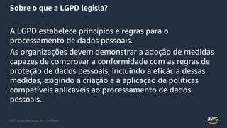 © 2021, Amazon Web Services, Inc. or its Affiliates.
Sobre o que a LGPD legisla?
A LGPD estabelece princípios e regras para o
processamento de dados pessoais.
As organizações devem demonstrar a adoção de medidas
capazes de comprovar a conformidade com as regras de
proteção de dados pessoais, incluindo a eficácia dessas
medidas, exigindo a criação e a aplicação de políticas
compatíveis aplicáveis ao processamento de dados
pessoais.
 
