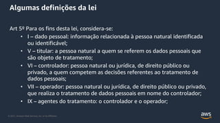 © 2021, Amazon Web Services, Inc. or its Affiliates.
Algumas definições da lei
Art 5º Para os fins desta lei, considera-se:
• I – dado pessoal: informação relacionada à pessoa natural identificada
ou identificável;
• V – titular: a pessoa natural a quem se referem os dados pessoais que
são objeto de tratamento;
• VI – controlador: pessoa natural ou jurídica, de direito público ou
privado, a quem competem as decisões referentes ao tratamento de
dados pessoais;
• VII – operador: pessoa natural ou jurídica, de direito público ou privado,
que realiza o tratamento de dados pessoais em nome do controlador;
• IX – agentes do tratamento: o controlador e o operador;
 