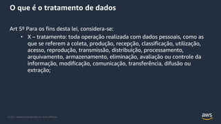 © 2021, Amazon Web Services, Inc. or its Affiliates.
O que é o tratamento de dados
Art 5º Para os fins desta lei, considera-se:
• X – tratamento: toda operação realizada com dados pessoais, como as
que se referem a coleta, produção, recepção, classificação, utilização,
acesso, reprodução, transmissão, distribuição, processamento,
arquivamento, armazenamento, eliminação, avaliação ou controle da
informação, modificação, comunicação, transferência, difusão ou
extração;
 