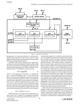 Full Paper
ACEEE Int. J. on Control System and Instrumentation, Vol. 4, No. 2, June 2013

Figure 1. Architecture of the TPG

a module with n-inputs E[n:1], which are used to select conesize „k of the IPET generated at the outputs of the accumulator. The TPG consists of two parts: data-path module and
control module. The control module controls the entire IPET
generation process. The selective counter is designed so
that, its increment value in each clock cycle for every signal
E[k] is as shown in Table I. The n-stage accumulator accumulates the output of selective counter. Depending on the values of E[k], the n-stage selective counter and accumulator
are reconfigured to work as k-sub-stage counters and k-substage accumulators respectively. The carry input of each subaccumulator is driven by the carry output of the preceding
sub-accumulator. The E[k] signals and the carry outputs of
the n-stage generic accumulator form the input of carry generator module. In this module, when E[k] is enabled, the corresponding Cout[k] signal of the n-stage accumulator is
propagated as carry input (Cin) to the accumulator. As depicted in Fig. 2, the control module detects specific states of
the selective counter and accumulator, to generate the required control signals for the entire architecture.
After each (n,k) pseudo-exhaustive two-pattern test is
complete, ‘endtest’ signal is generated and ‘k’ is incremented
until kd”n to iterate the two-patterns. For this purpose, the
‘endtest’ signal clocks a [log2n] stage counter which drives
the inputs of a [log2n]:n decoder. General pseudo-exhaustive
two-patterns are obtained by excluding these two blocks.

partitioned into ‘m’ cones with cone-size ‘k’, can be tested in
parallel, thus reducing the total test time and test vector
length. Parallel testing can be achieved by inserting suitable
DFT logic at the partitioned points [7].
In CMOS VLSI circuits, dynamic power significantly
contributes to total power dissipation. Dynamic power results
from the activity of a circuit in changing its states due to the
charging and discharging of the effective capacitive loads.
Dynamic Power ‘P’ dissipated at a node is given by:
(1)
where ‘c’ is the capacitance of the node, ‘v’ is supply voltage, ‘f’ is the clock frequency and ‘±’ is the node activity
factor. Circuits are often designed to operate in normal and
test modes. Dissipation of power is more in a test mode than
a normal mode, especially if a scan mechanism is employed.
This is due to random combinational logic activity in the
CUT due to scan in and scan out of test data that subsequently increases the power consumption and test time. Yield
loss can result if this consumption is higher than that of the
normal functional operation for which the circuit is designed.
III. THE TPG ARCHITECTURE
In IPET, the entire ‘n’ bit space will be exhaustively covered, if for all ‘n-k+1’ adjacent ‘k’ bit subspaces, all possible
two-patterns occur at least once.The TPG shown in Fig. 1 is
© 2013 ACEEE
DOI: 01.IJCSI.4.2.1181

46

 