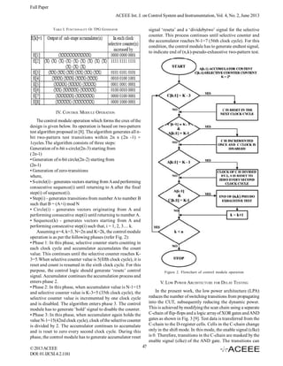 Full Paper
ACEEE Int. J. on Control System and Instrumentation, Vol. 4, No. 2, June 2013
signal ‘reseta’ and a ‘dividebytwo’ signal for the selective
counter. This process continues until selective counter and
the accumulator reaches N-1=7 (56th clock cycle). For this
condition, the control module has to generate endtest signal,
to indicate end of (n,k)-pseudo-exhaustive two-pattern test.

TABLE I. FUNCTIONALITY OF TPG G ENERATOR

IV. CONTROL MODULE OPERATION
The control module operation which forms the crux of the
design is given below. Its operation is based on two-pattern
test algorithm proposed in [8]. The algorithm generates all nbit two-pattern test transitions within 2n x (2n -1) +
1cycles.The algorithm consists of three steps:
Generation of n-bit s-circle(2n-3) starting from
( 2n-1)
• Generation of n-bit circle(2n-2) starting from
(2n-1)
• Generation of zero-transitions
where,
• S-circle(i) - generates vectors starting from A and performing
consecutive sequence(i) until returning to A after the final
step(i) of sequence(i).
• Step(i) - generates transitions from number A to number B
such that B = (A+i) mod N
• Circle(i) - generates vectors originating from A and
performing consecutive step(i) until returning to number A.
• Sequence(k) - generates vectors starting from A and
performing consecutive step(i) such that, i = 1, 2, 3.... k.
Assuming n=4, k=3, N=2n and K=2k, the control module
operation is as per the following phases (refer Fig. 2):
• Phase 1: In this phase, selective counter starts counting in
each clock cycle and accumulator accumulates the count
value. This continues until the selective counter reaches K3=5.When selective counter value is 5(fifth clock cycle), it is
reset and count is resumed in the sixth clock cycle. For this
purpose, the control logic should generate ‘resetc’ control
signal. Accumulator continues the accumulation process and
enters phase 2.
• Phase 2: In this phase, when accumulator value is N-1=15
and selective counter value is K-3=5 (35th clock cycle), the
selective counter value is incremented by one clock cycle
and is disabled. The algorithm enters phase 3. The control
module has to generate ‘hold’ signal to disable the counter.
• Phase 3: In this phase, when accumulator again holds the
value N-1=15(42nd clock cycle), clock of the selective counter
is divided by 2. The accumulator continues to accumulate
and is reset to zero every second clock cycle. During this
phase, the control module has to generate accumulator reset
© 2013 ACEEE
DOI: 01.IJCSI.4.2.1181

Figure 2. Flowchart of control module operation

V. LOW POWER ARCHITECTURE FOR DELAY TESTING
In the present work, the low power architecture (LPA)
reduces the number of switching transitions from propagating
into the CUT, subsequently reducing the dynamic power.
This is achieved by modifying the scan chain using a separate
C-chain of flip-flops and a logic array of XOR gates and AND
gates as shown in Fig. 3 [9]. Test data is transferred from the
C-chain to the D-register cells. Cells in the C-chain change
only in the shift mode. In this mode, the enable signal (clke)
is 0. Therefore, transitions in the C-chain are masked by the
enable signal (clke) of the AND gate. The transitions can
47

 