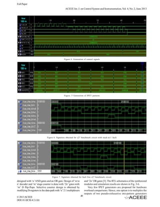 Full Paper
ACEEE Int. J. on Control System and Instrumentation, Vol. 4, No. 2, June 2013

Figure 4. Generation of control signals

Figure. 5 Generation of IPET patterns

Figure 6. Signature obtained for s27 benchmark circuit with stuck-at-1 fault

Figure 7. Signature obtained for fault free s27 benchmark circuit

designed with ‘n’ AND gates and an OR gate. Design of ‘m to
n’ decoder and ‘m’ stage counter is done with ‘2n’ gates with
‘m’ D flip-flops. Selective counter design is obtained by
modifying D-registers in the data-path with ‘n’ 2:1 multiplexers
© 2013 ACEEE
DOI: 01.IJCSI.4.2.1181

and ‘2n’ OR gates [3]. The RTL schematics of the synthesized
modules and simulation results are shown in Fig. 3-6.
Very few IPET generators are proposed for hardware
overhead comparisons. Hence, one option is to multiplex the
outputs of two pseudo-exhaustive one-pattern generators
49

 