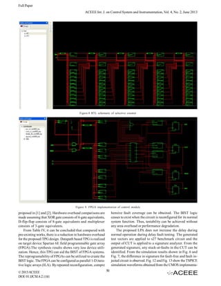 Full Paper
ACEEE Int. J. on Control System and Instrumentation, Vol. 4, No. 2, June 2013

Figure.8 RTL schematic of selective counter

Figure 9. FPGA implementation of control module

hensive fault coverage can be obtained. The BIST logic
ceases to exist when the circuit is reconfigured for its normal
system function. Thus, testability can be achieved without
any area overhead or performance degradation.
The proposed LPA does not increase the delay during
normal operation during delay fault testing. The generated
test vectors are applied to s27 benchmark circuit and the
output of CUT is applied to a signature analyzer. From the
generated signature, any stuck-at-faults in the CUT can be
identified. From the simulation results shown in Fig. 6 and
Fig. 7, the difference in signature for fault-free and fault injected circuit is observed. Fig. 12 and Fig. 13 show the TSPICE
simulation waveforms obtained from the CMOS implementa-

proposed in [1] and [2]. Hardware overhead comparisons are
made assuming that XOR gate consists of 4-gate equivalents,
D-flip-flop consists of 8-gate equivalents and multiplexer
consists of 3-gate equivalents.
From Table IV, it can be concluded that compared with
pre-existing works, there is a reduction in hardware overhead
for the proposed TPG design. Datapath based TPG is realized
on target device Spartan 6E field programmable gate array
(FPGA).The synthesis results shows very less device utilization. Hence, this TPG can aid the BIST of FPGA systems.
The reprogramability of FPGAs can be utilized to create the
BIST logic. The FPGA can be configured as parallel 1-D iterative logic arrays (ILA). By repeated reconfiguration, compre
© 2013 ACEEE
DOI: 01.IJCSI.4.2.1181

50

 