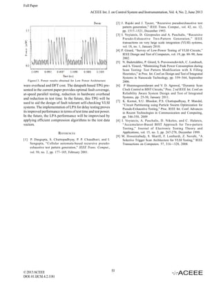 Full Paper
ACEEE Int. J. on Control System and Instrumentation, Vol. 4, No. 2, June 2013
[2] J. Rajski and J. Tyszer, “Recursive pseudoexhaustive test
pattern generation,” IEEE Trans. Comput., vol. 42, no. 12,
pp. 1517–1521, December 1993.
[3] I. Voyiatzis, D. Gizopoulos and A. Paschalis, “Recursive
Pseudo-Exhaustive Two-Pattern Generation,” IEEE
transactions on very large scale integration (VLSI) systems,
vol. 18, no. 1, January 2010.
[4] P. Girard, “Survey of Low-Power Testing of VLSI Circuits,”
IEEE Design and Test of Computers, vol. 19, pp. 80–90, June
2002.
[5] N. Badereddine, P. Girard, S. Pravossoudovitch, C. Landrault,
and A. Virazel, “Minimizing Peak Power Consumption during
Scan Testing: Test Pattern Modification with X Filling
Heuristics,” in Proc. Int. Conf.on Design and Test of Integrated
Systems in Nanoscale Technology, pp. 359–364, September
2006.
[6] P Shanmugasundaram and V. D. Agrawal, “Dynamic Scan
Clock Control in BIST Circuits,” Proc. 2 nd IEEE Int. Conf.on
Reliability Aware System Design and Test of Integrated
Systems, pp. 25-30, January 2011.
[7] K. Kumar, S.U. Bhaskar, P.S. Chattopadhyay, P. Mandal,
“Circuit Partitioning using Particle Swarm Optimization for
Pseudo-Exhaustive Testing,” Proc. IEEE Int. Conf. Advances
in Recent Technologies in Communication and Computing,
pp. 346-350, 2009
[8] I. Voyiatzis, A. Paschalis, D. Nikolos, and C. Halatsis,
“Accumulator-Based BIST Approach for Two-pattern
Testing,” Journal of Electronic Testing Theory and
Applications, vol. 15, no. 3, pp. 267-278, December 1999.
[9] M. Hosseinabady, S. Sharifi, F. Lombardi, Z. Navabi, “A
Selective Trigger Scan Architecture for VLSI Testing,” IEEE
Transactions on Computers. 57, 316—328, 2008.

Figure13. Power results obtained for Low Power Architecture

ware overhead and DFT cost. The datapath based TPG presented in the current paper provides optimal fault coverage,
at-speed parallel testing, reduction in hardware overhead
and reduction in test time. In the future, this TPG will be
used to aid the design of fault tolerant self-checking VLSI
systems. The implementation of LPA for delay testing proves
its improved performance in terms of test time and test power.
In the future, the LPA performance will be improvised by
applying efficient compression algorithms to the test data
vectors.
REFERENCES
[1] P. Dasgupta, S. Chattopadhyay, P. P. Chaudhuri, and I.
Sengupta, “Cellular automata-based recursive pseudoexhaustive test pattern generation,” IEEE Trans. Comput.,
vol. 50, no. 2, pp. 177–185, February 2001.

© 2013 ACEEE
DOI: 01.IJCSI.4.2.1181

53

 
