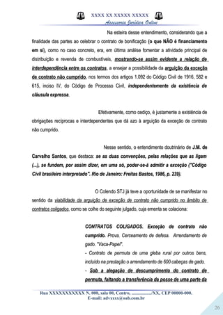 26
XXXX XX XXXXX XXXXX
Assessoria Jurídica Online
Na esteira desse entendimento, considerando que aNa esteira desse entendimento, considerando que a
finalidade das partes ao celebrar o contrato de bonificaçãofinalidade das partes ao celebrar o contrato de bonificação (o que NÃO é financiamento(o que NÃO é financiamento
em síem sí), como no caso concreto, era, em última análise fomentar a atividade principal de), como no caso concreto, era, em última análise fomentar a atividade principal de
distribuição e revenda de combustíveis,distribuição e revenda de combustíveis, mostrando-se assim evidente a relação demostrando-se assim evidente a relação de
interdependência entre os contratosinterdependência entre os contratos, a ensejar a possibilidade da, a ensejar a possibilidade da arguição da exceçãoarguição da exceção
de contrato não cumpridode contrato não cumprido, nos termos dos artigos 1.092 do Código Civil de 1916, 582 e, nos termos dos artigos 1.092 do Código Civil de 1916, 582 e
615, inciso IV, do Código de Processo Civil,615, inciso IV, do Código de Processo Civil, independentemente da existência deindependentemente da existência de
cláusula expressacláusula expressa..
Efetivamente, como cediço, é justamente a existência deEfetivamente, como cediço, é justamente a existência de
obrigações recíprocas e interdependentes que dá azo à arguição da exceção de contratoobrigações recíprocas e interdependentes que dá azo à arguição da exceção de contrato
não cumprido.não cumprido.
Nesse sentido, o entendimento doutrinário deNesse sentido, o entendimento doutrinário de J.M. deJ.M. de
Carvalho SantosCarvalho Santos, que destaca:, que destaca: se as duas convenções, pelas relações que as ligamse as duas convenções, pelas relações que as ligam
(...), se fundem, por assim dizer, em uma só, poder-se-á admitir a exceção ("Código(...), se fundem, por assim dizer, em uma só, poder-se-á admitir a exceção ("Código
Civil brasileiro interpretado". Rio de Janeiro: Freitas Bastos, 1986, p. 239).Civil brasileiro interpretado". Rio de Janeiro: Freitas Bastos, 1986, p. 239).
O Colendo STJ já teve a oportunidade de se manifestar noO Colendo STJ já teve a oportunidade de se manifestar no
sentido dasentido da viabilidade da arguição de exceção de contrato não cumprido no âmbito deviabilidade da arguição de exceção de contrato não cumprido no âmbito de
contratos coligadoscontratos coligados, como se colhe do seguinte julgado, cuja ementa se colaciona:, como se colhe do seguinte julgado, cuja ementa se colaciona:
CONTRATOS COLIGADOS. Exceção de contrato nãoCONTRATOS COLIGADOS. Exceção de contrato não
cumprido.cumprido. Prova. Cerceamento de defesa. Arrendamento deProva. Cerceamento de defesa. Arrendamento de
gado. "Vaca-Papel".gado. "Vaca-Papel".
- Contrato de permuta de uma gleba rural por outros bens,- Contrato de permuta de uma gleba rural por outros bens,
incluído na prestação o arrendamento de 600 cabeças de gado.incluído na prestação o arrendamento de 600 cabeças de gado.
-- Sob a alegação de descumprimento do contrato deSob a alegação de descumprimento do contrato de
permuta, faltando a transferência da posse de uma parte dapermuta, faltando a transferência da posse de uma parte da
Rua XXXXXXXXXXX N. 000, sala 00, Centro, ................./XX, CEP 00000-000.
E-mail: advxxxx@oab.com.br
 