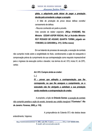 26
XXXX XX XXXXX XXXXX
Assessoria Jurídica Online
gleba, o adquirente pode deixar de pagar a prestaçãogleba, o adquirente pode deixar de pagar a prestação
devida pelo arrendante e alegar a exceptiodevida pelo arrendante e alegar a exceptio..
- A falta de produção da prova dessa defesa constitui- A falta de produção da prova dessa defesa constitui
cerceamento de defesa.cerceamento de defesa.
- Recurso conhecido em parte e provido.- Recurso conhecido em parte e provido.
Voto vencido do relator originário.Voto vencido do relator originário. (REsp 419362⁄MS, Rel.(REsp 419362⁄MS, Rel.
Ministro CESAR ASFOR ROCHA, Rel. p⁄ Acórdão MinistroMinistro CESAR ASFOR ROCHA, Rel. p⁄ Acórdão Ministro
RUY ROSADO DE AGUIAR, QUARTA TURMA, julgado emRUY ROSADO DE AGUIAR, QUARTA TURMA, julgado em
17⁄06⁄2003, DJ 22⁄03⁄2004 p. 311). Grifos nosso)17⁄06⁄2003, DJ 22⁄03⁄2004 p. 311). Grifos nosso)
Em se tratando de processo de execução, a exceção de contratoEm se tratando de processo de execução, a exceção de contrato
não cumprido incide sobre a exigibilidade do título, condicionando a ação do exequente ànão cumprido incide sobre a exigibilidade do título, condicionando a ação do exequente à
comprovação prévia do cumprimento de sua contraprestação como requisito imprescindívelcomprovação prévia do cumprimento de sua contraprestação como requisito imprescindível
para o ingresso da execução contra o devedor, nos termos do art. 615, inciso IV, do CPC,para o ingresso da execução contra o devedor, nos termos do art. 615, inciso IV, do CPC,
verbis:verbis:
Art. 615. Cumpre ainda ao credor:Art. 615. Cumpre ainda ao credor:
(...)(...)
IV - provar que adimpliu a contraprestação, que lheIV - provar que adimpliu a contraprestação, que lhe
corresponde, ou que lhe assegura o cumprimento, se ocorresponde, ou que lhe assegura o cumprimento, se o
executado não for obrigado a satisfazer a sua prestaçãoexecutado não for obrigado a satisfazer a sua prestação
senão mediante a contraprestação do credor.senão mediante a contraprestação do credor.
A propósito, a lição deA propósito, a lição de Orlando GomesOrlando Gomes:: a exceção de contratoa exceção de contrato
não cumprido paralisa a ação do exceto, tornando seu crédito inexigívelnão cumprido paralisa a ação do exceto, tornando seu crédito inexigível ("Contratos". Rio("Contratos". Rio
de Janeiro: Forense, 2009, p. 110).de Janeiro: Forense, 2009, p. 110).
A jurisprudência do Colendo STJ não destoa desseA jurisprudência do Colendo STJ não destoa desse
entendimento. Vejamos:entendimento. Vejamos:
Rua XXXXXXXXXXX N. 000, sala 00, Centro, ................./XX, CEP 00000-000.
E-mail: advxxxx@oab.com.br
 