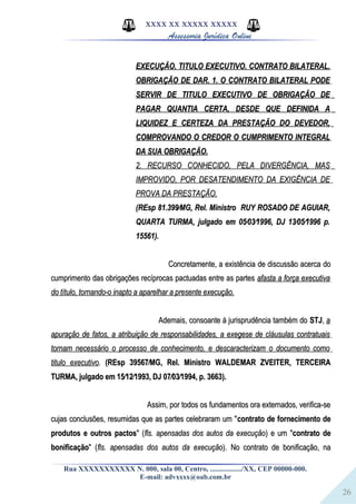 26
XXXX XX XXXXX XXXXX
Assessoria Jurídica Online
EXECUÇÃO. TITULO EXECUTIVO. CONTRATO BILATERAL.EXECUÇÃO. TITULO EXECUTIVO. CONTRATO BILATERAL.
OBRIGAÇÃO DE DAR. 1. O CONTRATO BILATERAL PODEOBRIGAÇÃO DE DAR. 1. O CONTRATO BILATERAL PODE
SERVIR DE TITULO EXECUTIVO DE OBRIGAÇÃO DESERVIR DE TITULO EXECUTIVO DE OBRIGAÇÃO DE
PAGAR QUANTIA CERTA, DESDE QUE DEFINIDA APAGAR QUANTIA CERTA, DESDE QUE DEFINIDA A
LIQUIDEZ E CERTEZA DA PRESTAÇÃO DO DEVEDOR,LIQUIDEZ E CERTEZA DA PRESTAÇÃO DO DEVEDOR,
COMPROVANDO O CREDOR O CUMPRIMENTO INTEGRALCOMPROVANDO O CREDOR O CUMPRIMENTO INTEGRAL
DA SUA OBRIGAÇÃO.DA SUA OBRIGAÇÃO.
2. RECURSO CONHECIDO, PELA DIVERGÊNCIA, MAS2. RECURSO CONHECIDO, PELA DIVERGÊNCIA, MAS
IMPROVIDO, POR DESATENDIMENTO DA EXIGÊNCIA DEIMPROVIDO, POR DESATENDIMENTO DA EXIGÊNCIA DE
PROVA DA PRESTAÇÃO.PROVA DA PRESTAÇÃO.
(REsp 81.399⁄MG, Rel. Ministro RUY ROSADO DE AGUIAR,(REsp 81.399⁄MG, Rel. Ministro RUY ROSADO DE AGUIAR,
QUARTA TURMA, julgado em 05⁄03⁄1996, DJ 13⁄05⁄1996 p.QUARTA TURMA, julgado em 05⁄03⁄1996, DJ 13⁄05⁄1996 p.
15561).15561).
Concretamente, a existência de discussão acerca doConcretamente, a existência de discussão acerca do
cumprimento das obrigações recíprocas pactuadas entre as partescumprimento das obrigações recíprocas pactuadas entre as partes afasta a força executivaafasta a força executiva
do título, tornando-o inapto a aparelhar a presente execução.do título, tornando-o inapto a aparelhar a presente execução.
Ademais, consoante à jurisprudência também doAdemais, consoante à jurisprudência também do STJSTJ,, aa
apuração de fatos, a atribuição de responsabilidades, a exegese de cláusulas contratuaisapuração de fatos, a atribuição de responsabilidades, a exegese de cláusulas contratuais
tornam necessário o processo de conhecimento, e descaracterizam o documento comotornam necessário o processo de conhecimento, e descaracterizam o documento como
titulo executivotitulo executivo.. (REsp 39567⁄MG, Rel. Ministro WALDEMAR ZVEITER, TERCEIRA(REsp 39567⁄MG, Rel. Ministro WALDEMAR ZVEITER, TERCEIRA
TURMA, julgado em 15⁄12⁄1993, DJ 07⁄03⁄1994, p. 3663).TURMA, julgado em 15⁄12⁄1993, DJ 07⁄03⁄1994, p. 3663).
Assim, por todos os fundamentos ora externados, verifica-seAssim, por todos os fundamentos ora externados, verifica-se
cujas conclusões, resumidas que as partes celebraram um "cujas conclusões, resumidas que as partes celebraram um "contrato de fornecimento decontrato de fornecimento de
produtos e outros pactosprodutos e outros pactos" (" (fls. apensadas dos autos da execuçãofls. apensadas dos autos da execução) e um ") e um "contrato decontrato de
bonificaçãobonificação" (" (fls. apensadas dos autos da execuçãofls. apensadas dos autos da execução). No contrato de bonificação, na). No contrato de bonificação, na
Rua XXXXXXXXXXX N. 000, sala 00, Centro, ................./XX, CEP 00000-000.
E-mail: advxxxx@oab.com.br
 