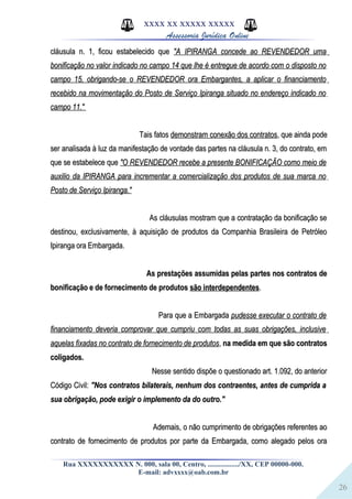 26
XXXX XX XXXXX XXXXX
Assessoria Jurídica Online
cláusula n. 1, ficou estabelecido quecláusula n. 1, ficou estabelecido que "A IPIRANGA concede ao REVENDEDOR uma"A IPIRANGA concede ao REVENDEDOR uma
bonificação no valor indicado no campo 14 que lhe é entregue de acordo com o disposto nobonificação no valor indicado no campo 14 que lhe é entregue de acordo com o disposto no
campo 15, obrigando-se o REVENDEDOR ora Embargantes, a aplicar o financiamentocampo 15, obrigando-se o REVENDEDOR ora Embargantes, a aplicar o financiamento
recebido na movimentação do Posto de Serviço Ipiranga situado no endereço indicado norecebido na movimentação do Posto de Serviço Ipiranga situado no endereço indicado no
campo 11."campo 11."
Tais fatosTais fatos demonstram conexão dos contratosdemonstram conexão dos contratos, que ainda pode, que ainda pode
ser analisada à luz da manifestação de vontade das partes na cláusula n. 3, do contrato, emser analisada à luz da manifestação de vontade das partes na cláusula n. 3, do contrato, em
que se estabelece queque se estabelece que "O REVENDEDOR recebe a presente BONIFICAÇÃO como meio de"O REVENDEDOR recebe a presente BONIFICAÇÃO como meio de
auxilio da IPIRANGA para incrementar a comercialização dos produtos de sua marca noauxilio da IPIRANGA para incrementar a comercialização dos produtos de sua marca no
Posto de Serviço Ipiranga."Posto de Serviço Ipiranga."
As cláusulas mostram que a contratação da bonificação seAs cláusulas mostram que a contratação da bonificação se
destinou, exclusivamente, à aquisição de produtos da Companhia Brasileira de Petróleodestinou, exclusivamente, à aquisição de produtos da Companhia Brasileira de Petróleo
Ipiranga ora Embargada.Ipiranga ora Embargada.
As prestações assumidas pelas partes nos contratos deAs prestações assumidas pelas partes nos contratos de
bonificação e de fornecimento de produtosbonificação e de fornecimento de produtos são interdependentessão interdependentes..
Para que a EmbargadaPara que a Embargada pudesse executar o contrato depudesse executar o contrato de
financiamento deveria comprovar que cumpriu com todas as suas obrigações, inclusivefinanciamento deveria comprovar que cumpriu com todas as suas obrigações, inclusive
aquelas fixadas no contrato de fornecimento de produtosaquelas fixadas no contrato de fornecimento de produtos,, na medida em que são contratosna medida em que são contratos
coligados.coligados.
Nesse sentido dispõe o questionado art. 1.092, do anteriorNesse sentido dispõe o questionado art. 1.092, do anterior
Código Civil:Código Civil: "Nos contratos bilaterais, nenhum dos contraentes, antes de cumprida a"Nos contratos bilaterais, nenhum dos contraentes, antes de cumprida a
sua obrigação, pode exigir o implemento da do outro."sua obrigação, pode exigir o implemento da do outro."
Ademais, o não cumprimento de obrigações referentes aoAdemais, o não cumprimento de obrigações referentes ao
contrato de fornecimento de produtos por parte da Embargada, como alegado pelos oracontrato de fornecimento de produtos por parte da Embargada, como alegado pelos ora
Rua XXXXXXXXXXX N. 000, sala 00, Centro, ................./XX, CEP 00000-000.
E-mail: advxxxx@oab.com.br
 