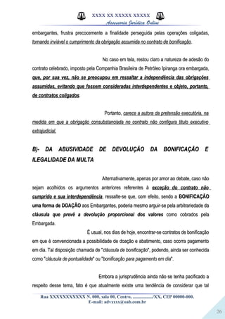 26
XXXX XX XXXXX XXXXX
Assessoria Jurídica Online
embargantes, frustra precocemente a finalidade perseguida pelas operações coligadas,embargantes, frustra precocemente a finalidade perseguida pelas operações coligadas,
tornando inviável o cumprimento da obrigação assumida no contrato de bonificaçãotornando inviável o cumprimento da obrigação assumida no contrato de bonificação..
No caso em tela, restou claro a natureza de adesão doNo caso em tela, restou claro a natureza de adesão do
contrato celebrado, imposto pela Companhia Brasileira de Petróleo Ipiranga ora embargada,contrato celebrado, imposto pela Companhia Brasileira de Petróleo Ipiranga ora embargada,
que, por sua vez, não se preocupou em ressaltar a independência das obrigaçõesque, por sua vez, não se preocupou em ressaltar a independência das obrigações
assumidas, evitando que fossem consideradas interdependentes e objeto, portanto,assumidas, evitando que fossem consideradas interdependentes e objeto, portanto,
de contratos coligadosde contratos coligados..
Portanto,Portanto, carece a autora da pretensão executória, nacarece a autora da pretensão executória, na
medida em que a obrigação consubstanciada no contrato não configura titulo executivomedida em que a obrigação consubstanciada no contrato não configura titulo executivo
extrajudicial.extrajudicial.
B)- DA ABUSIVIDADE DE DEVOLUÇÃO DA BONIFICAÇÃO EB)- DA ABUSIVIDADE DE DEVOLUÇÃO DA BONIFICAÇÃO E
ILEGALIDADE DA MULTAILEGALIDADE DA MULTA
Alternativamente, apenas por amor ao debate, caso nãoAlternativamente, apenas por amor ao debate, caso não
sejam acolhidos os argumentos anteriores referentes àsejam acolhidos os argumentos anteriores referentes à exceção do contrato nãoexceção do contrato não
cumprido e sua interdependênciacumprido e sua interdependência, ressalte-se que, com efeito, sendo a, ressalte-se que, com efeito, sendo a BONIFICAÇÃOBONIFICAÇÃO
uma forma de DOAÇÃOuma forma de DOAÇÃO aos Embargantes, poderia mesmo arguir-se pela arbitrariedade daaos Embargantes, poderia mesmo arguir-se pela arbitrariedade da
cláusula que prevê a devolução proporcional dos valorescláusula que prevê a devolução proporcional dos valores como cobrados pelacomo cobrados pela
Embargada.Embargada.
É usual, nos dias de hoje, encontrar-se contratos de bonificaçãoÉ usual, nos dias de hoje, encontrar-se contratos de bonificação
em que é convencionada a possibilidade de doação e abatimento, caso ocorra pagamentoem que é convencionada a possibilidade de doação e abatimento, caso ocorra pagamento
em dia. Tal disposição chamada de "em dia. Tal disposição chamada de "cláusula de bonificaçãocláusula de bonificação", podendo, ainda ser conhecida", podendo, ainda ser conhecida
como "como "cláusula de pontualidadecláusula de pontualidade" ou "" ou "bonificação para pagamento em diabonificação para pagamento em dia".".
Embora a jurisprudência ainda não se tenha pacificado aEmbora a jurisprudência ainda não se tenha pacificado a
respeito desse tema, fato é que atualmente existe uma tendência de considerar que talrespeito desse tema, fato é que atualmente existe uma tendência de considerar que tal
Rua XXXXXXXXXXX N. 000, sala 00, Centro, ................./XX, CEP 00000-000.
E-mail: advxxxx@oab.com.br
 