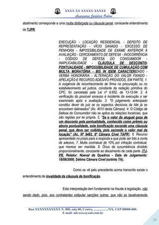 26
XXXX XX XXXXX XXXXX
Assessoria Jurídica Online
abatimento corresponde a umaabatimento corresponde a uma multa disfarçada ou cláusula penalmulta disfarçada ou cláusula penal, consoante entendimento, consoante entendimento
dodo TJPRTJPR::
EXECUÇÃO - LOCAÇÃO RESIDENCIAL - DEFEITO DEEXECUÇÃO - LOCAÇÃO RESIDENCIAL - DEFEITO DE
REPRESENTAÇÃO - VÍCIO SANADO - EXCESSO DEREPRESENTAÇÃO - VÍCIO SANADO - EXCESSO DE
PENHORA - IMPOSSIBILIDADE DE EXAME ANTERIOR ÀPENHORA - IMPOSSIBILIDADE DE EXAME ANTERIOR À
AVALIAÇÃO - CERCEAMENTO DE DEFESA - INOCORRÊNCIAAVALIAÇÃO - CERCEAMENTO DE DEFESA - INOCORRÊNCIA
- CÓDIGO DE DEFESA DO CONSUMIDOR -- CÓDIGO DE DEFESA DO CONSUMIDOR -
INAPLICABILIDADE -INAPLICABILIDADE - CLÁUSULA DE DESCONTO-CLÁUSULA DE DESCONTO-
PONTUALIDADE - IMPOSSIBILIDADE DE CUMULAÇÃO COMPONTUALIDADE - IMPOSSIBILIDADE DE CUMULAÇÃO COM
MULTA MORATÓRIA - BIS IN IDEM CARACTERIMULTA MORATÓRIA - BIS IN IDEM CARACTERIZADO -ZADO -
VERBA HONORÁRIA - ALTERAÇÃO DO VALOR FIXADO -VERBA HONORÁRIA - ALTERAÇÃO DO VALOR FIXADO -
APELAÇÃO E RECURSO ADESIVO PROVIDOS, EM PARTE. 1.APELAÇÃO E RECURSO ADESIVO PROVIDOS, EM PARTE. 1.
A exigência de reconhecimento de firma na procuração ou noA exigência de reconhecimento de firma na procuração ou no
estabelecimento ad judicia, constante da redação primitiva doestabelecimento ad judicia, constante da redação primitiva do
CPC, foi cancelada pela Lei nº 8.952, de 13-12-94. 2. ACPC, foi cancelada pela Lei nº 8.952, de 13-12-94. 2. A
verificação do possível excesso é incidente da execução a serverificação do possível excesso é incidente da execução a ser
examinado após a avaliação. 3. "O julgamento antecipadoexaminado após a avaliação. 3. "O julgamento antecipado
constitui dever do juiz se os aspectos decisivos da lide já seconstitui dever do juiz se os aspectos decisivos da lide já se
encontram delineados" (Ac. 4010 desta Câmara). 4. O Código deencontram delineados" (Ac. 4010 desta Câmara). 4. O Código de
Defesa do Consumidor não se aplica às relações locatícias, queDefesa do Consumidor não se aplica às relações locatícias, que
são regidas por lei própria. 5. "são regidas por lei própria. 5. "Se o valor do aluguel goza deSe o valor do aluguel goza de
um desconto pela pontualidade, conhecido como prêmio ouum desconto pela pontualidade, conhecido como prêmio ou
abono pontualidade, esta bonificação esconde uma cláusulaabono pontualidade, esta bonificação esconde uma cláusula
penal, que deve ser coibida, pois esconde o valor real dapenal, que deve ser coibida, pois esconde o valor real da
locação" (Ac. Nº 9483, 8ª Câmara Cível TAPRlocação" (Ac. Nº 9483, 8ª Câmara Cível TAPR). 6. Recurso). 6. Recurso
apresentado no prazo para a resposta e que pode ser tido à contaapresentado no prazo para a resposta e que pode ser tido à conta
de adesivo. 7. Multa contratual de 10% por infração contratual,de adesivo. 7. Multa contratual de 10% por infração contratual,
que merece ser mantida. 8. Ônus da sucumbência divididoque merece ser mantida. 8. Ônus da sucumbência dividido
proporcionalmente, consoante ao decaimento de cada parte.proporcionalmente, consoante ao decaimento de cada parte. ((TJ-TJ-
PRPR, Relator: Noeval de Quadros - Data de Julgamento:, Relator: Noeval de Quadros - Data de Julgamento:
18/08/2000, Sétima Câmara Cível (extinto TA).18/08/2000, Sétima Câmara Cível (extinto TA).
Como se vê pelo precedente acima transcrito existe oComo se vê pelo precedente acima transcrito existe o
entendimento deentendimento de invalidade da cláusula de bonificaçãoinvalidade da cláusula de bonificação..
Esta interpretação tem fundamento na fraude à legislação,Esta interpretação tem fundamento na fraude à legislação, nãonão
sendo dado, pois, aos contratantes estipular sanções outras, que não as taxativamentesendo dado, pois, aos contratantes estipular sanções outras, que não as taxativamente
Rua XXXXXXXXXXX N. 000, sala 00, Centro, ................./XX, CEP 00000-000.
E-mail: advxxxx@oab.com.br
 