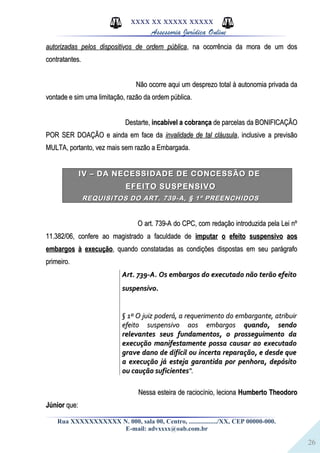 26
XXXX XX XXXXX XXXXX
Assessoria Jurídica Online
autorizadas pelos dispositivos de ordem públicaautorizadas pelos dispositivos de ordem pública, na ocorrência da mora de um dos, na ocorrência da mora de um dos
contratantes.contratantes.
Não ocorre aqui um desprezo total à autonomia privada daNão ocorre aqui um desprezo total à autonomia privada da
vontade e sim uma limitação, razão da ordem pública.vontade e sim uma limitação, razão da ordem pública.
Destarte,Destarte, incabível a cobrançaincabível a cobrança de parcelas da BONIFICAÇÃOde parcelas da BONIFICAÇÃO
POR SER DOAÇÃO e ainda em face daPOR SER DOAÇÃO e ainda em face da invalidade de tal cláusulainvalidade de tal cláusula, inclusive a previsão, inclusive a previsão
MULTA, portanto, vez mais sem razão a Embargada.MULTA, portanto, vez mais sem razão a Embargada.
IV – DA NECESSIDADE DE CONCESSÃO DEIV – DA NECESSIDADE DE CONCESSÃO DE
EFEITO SUSPENSIVOEFEITO SUSPENSIVO
REQUISITOS DO ART. 739-A, § 1º PREENCHIDOSREQUISITOS DO ART. 739-A, § 1º PREENCHIDOS
O art. 739-A do CPC, com redação introduzida pela Lei nºO art. 739-A do CPC, com redação introduzida pela Lei nº
11.382/06, confere ao magistrado a faculdade de11.382/06, confere ao magistrado a faculdade de imputar o efeito suspensivo aosimputar o efeito suspensivo aos
embargos à execuçãoembargos à execução, quando constatadas as condições dispostas em seu parágrafo, quando constatadas as condições dispostas em seu parágrafo
primeiro.primeiro.
Art. 739-A. Os embargos do executado não terão efeitoArt. 739-A. Os embargos do executado não terão efeito
suspensivo.suspensivo.
§ 1º O juiz poderá, a requerimento do embargante, atribuir§ 1º O juiz poderá, a requerimento do embargante, atribuir
efeito suspensivo aos embargosefeito suspensivo aos embargos quando, sendoquando, sendo
relevantes seus fundamentos, o prosseguimento darelevantes seus fundamentos, o prosseguimento da
execução manifestamente possa causar ao executadoexecução manifestamente possa causar ao executado
grave dano de difícil ou incerta reparação, e desde quegrave dano de difícil ou incerta reparação, e desde que
a execução já esteja garantida por penhora, depósitoa execução já esteja garantida por penhora, depósito
ou caução suficientesou caução suficientes".".
Nessa esteira de raciocínio, lecionaNessa esteira de raciocínio, leciona Humberto TheodoroHumberto Theodoro
JúniorJúnior que:que:
Rua XXXXXXXXXXX N. 000, sala 00, Centro, ................./XX, CEP 00000-000.
E-mail: advxxxx@oab.com.br
 