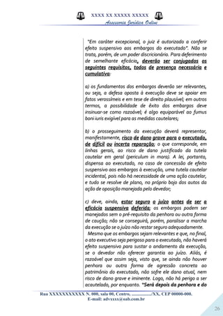 26
XXXX XX XXXXX XXXXX
Assessoria Jurídica Online
““Em caráter excepcional, o juiz é autorizado a conferirEm caráter excepcional, o juiz é autorizado a conferir
efeito suspensivo aos embargos do executado”. Não seefeito suspensivo aos embargos do executado”. Não se
trata, porém, de um poder discricionário. Para deferimentotrata, porém, de um poder discricionário. Para deferimento
de semelhante eficáciade semelhante eficácia, deverão ser conjugados os, deverão ser conjugados os
seguintes requisitos, todos de presença necessária eseguintes requisitos, todos de presença necessária e
cumulativacumulativa::
a) os fundamentos dos embargos deverão ser relevantes,a) os fundamentos dos embargos deverão ser relevantes,
ou seja, a defesa oposta à execução deve se apoiar emou seja, a defesa oposta à execução deve se apoiar em
fatos verossímeis e em tese de direito plausível; em outrosfatos verossímeis e em tese de direito plausível; em outros
termos, a possibilidade de êxito dos embargos devetermos, a possibilidade de êxito dos embargos deve
insinuar-se como razoável; é algo equiparável ao fumusinsinuar-se como razoável; é algo equiparável ao fumus
boni iuris exigível para as medidas cautelares;boni iuris exigível para as medidas cautelares;
b) o prosseguimento da execução deverá representar,b) o prosseguimento da execução deverá representar,
manifestamente,manifestamente, risco de dano grave para o executado,risco de dano grave para o executado,
de difícil ou incerta reparaçãode difícil ou incerta reparação; o que corresponde, em; o que corresponde, em
linhas gerais, ao risco de dano justificado da tutelalinhas gerais, ao risco de dano justificado da tutela
cautelar em geral (periculum in mora). A lei, portanto,cautelar em geral (periculum in mora). A lei, portanto,
dispensa ao executado, no caso de concessão de efeitodispensa ao executado, no caso de concessão de efeito
suspensivo aos embargos à execução, uma tutela cautelarsuspensivo aos embargos à execução, uma tutela cautelar
incidental, pois não há necessidade de uma ação cautelar,incidental, pois não há necessidade de uma ação cautelar,
e tudo se resolve de plano, no próprio bojo dos autos dae tudo se resolve de plano, no próprio bojo dos autos da
ação de oposição manejada pelo devedor;ação de oposição manejada pelo devedor;
c) deve, ainda,c) deve, ainda, estar seguro o juízo antes de ser aestar seguro o juízo antes de ser a
eficácia suspensiva deferidaeficácia suspensiva deferida; os embargos podem ser; os embargos podem ser
manejados sem o pré-requisito da penhora ou outra formamanejados sem o pré-requisito da penhora ou outra forma
de caução; não se conseguirá, porém, paralisar a marchade caução; não se conseguirá, porém, paralisar a marcha
da execução se o juízo não restar seguro adequadamente.da execução se o juízo não restar seguro adequadamente.
Mesmo que os embargos sejam relevantes e que, no final,Mesmo que os embargos sejam relevantes e que, no final,
o ato executivo seja perigoso para o executado, não haveráo ato executivo seja perigoso para o executado, não haverá
efeito suspensivo para sustar o andamento da execução,efeito suspensivo para sustar o andamento da execução,
se o devedor não oferecer garantia ao juízo. Aliás, ése o devedor não oferecer garantia ao juízo. Aliás, é
razoável que assim seja, visto que, se ainda não houverrazoável que assim seja, visto que, se ainda não houver
penhora ou outra forma de agressão concreta aopenhora ou outra forma de agressão concreta ao
patrimônio do executado, não sofre ele dano atual, nempatrimônio do executado, não sofre ele dano atual, nem
risco de dano grave e iminente. Logo, não há perigo a serrisco de dano grave e iminente. Logo, não há perigo a ser
acautelado, por enquanto.acautelado, por enquanto. “Será depois da penhora e do“Será depois da penhora e do
Rua XXXXXXXXXXX N. 000, sala 00, Centro, ................./XX, CEP 00000-000.
E-mail: advxxxx@oab.com.br
 