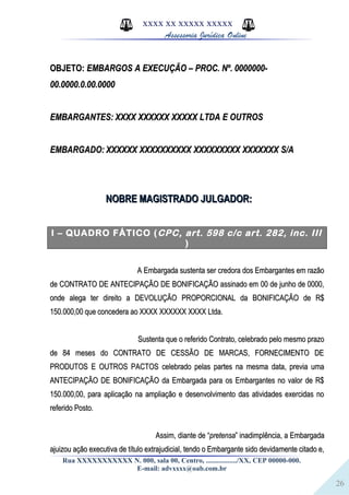 26
XXXX XX XXXXX XXXXX
Assessoria Jurídica Online
OBJETO:OBJETO: EMBARGOS A EXECUÇÃO – PROC. Nº. 0000000-EMBARGOS A EXECUÇÃO – PROC. Nº. 0000000-
00.0000.0.00.000000.0000.0.00.0000
EMBARGANTES:EMBARGANTES: XXXX XXXXXX XXXXX LTDA E OUTROSXXXX XXXXXX XXXXX LTDA E OUTROS
EMBARGADO:EMBARGADO: XXXXXX XXXXXXXXXX XXXXXXXXX XXXXXXX S/AXXXXXX XXXXXXXXXX XXXXXXXXX XXXXXXX S/A
NOBRE MAGISTRADO JULGADOR:NOBRE MAGISTRADO JULGADOR:
I – QUADRO FÁTICO (CPC, art. 598 c/c art. 282, inc. III
)
A Embargada sustenta ser credora dos Embargantes em razãoA Embargada sustenta ser credora dos Embargantes em razão
de CONTRATO DE ANTECIPAÇÃO DE BONIFICAÇÃO assinado em 00 de junho de 0000,de CONTRATO DE ANTECIPAÇÃO DE BONIFICAÇÃO assinado em 00 de junho de 0000,
onde alega ter direito a DEVOLUÇÃO PROPORCIONAL da BONIFICAÇÃO de R$onde alega ter direito a DEVOLUÇÃO PROPORCIONAL da BONIFICAÇÃO de R$
150.000,00 que concedera ao XXXX XXXXXX XXXX Ltda.150.000,00 que concedera ao XXXX XXXXXX XXXX Ltda.
Sustenta que o referido Contrato, celebrado pelo mesmo prazoSustenta que o referido Contrato, celebrado pelo mesmo prazo
de 84 meses do CONTRATO DE CESSÃO DE MARCAS, FORNECIMENTO DEde 84 meses do CONTRATO DE CESSÃO DE MARCAS, FORNECIMENTO DE
PRODUTOS E OUTROS PACTOS celebrado pelas partes na mesma data, previa umaPRODUTOS E OUTROS PACTOS celebrado pelas partes na mesma data, previa uma
ANTECIPAÇÃO DE BONIFICAÇÃO da Embargada para os Embargantes no valor de R$ANTECIPAÇÃO DE BONIFICAÇÃO da Embargada para os Embargantes no valor de R$
150.000,00, para aplicação na ampliação e desenvolvimento das atividades exercidas no150.000,00, para aplicação na ampliação e desenvolvimento das atividades exercidas no
referido Posto.referido Posto.
Assim, diante de “Assim, diante de “pretensapretensa” inadimplência, a Embargada” inadimplência, a Embargada
ajuizou ação executiva de título extrajudicial, tendo o Embargante sido devidamente citado e,ajuizou ação executiva de título extrajudicial, tendo o Embargante sido devidamente citado e,
Rua XXXXXXXXXXX N. 000, sala 00, Centro, ................./XX, CEP 00000-000.
E-mail: advxxxx@oab.com.br
 