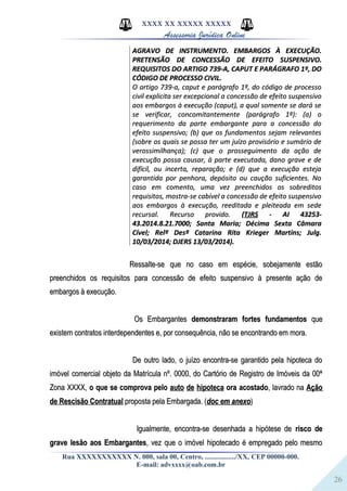 26
XXXX XX XXXXX XXXXX
Assessoria Jurídica Online
AGRAVO DE INSTRUMENTO. EMBARGOS À EXECUÇÃO.AGRAVO DE INSTRUMENTO. EMBARGOS À EXECUÇÃO.
PRETENSÃO DE CONCESSÃO DE EFEITO SUSPENSIVO.PRETENSÃO DE CONCESSÃO DE EFEITO SUSPENSIVO.
REQUISITOS DO ARTIGO 739-A, CAPUT E PARÁGRAFO 1º, DOREQUISITOS DO ARTIGO 739-A, CAPUT E PARÁGRAFO 1º, DO
CÓDIGO DE PROCESSO CIVIL.CÓDIGO DE PROCESSO CIVIL.
O artigo 739-a, caput e parágrafo 1º, do código de processoO artigo 739-a, caput e parágrafo 1º, do código de processo
civil explicita ser excepcional a concessão de efeito suspensivocivil explicita ser excepcional a concessão de efeito suspensivo
aos embargos à execução (caput), a qual somente se dará seaos embargos à execução (caput), a qual somente se dará se
se verificar, concomitantemente (parágrafo 1º): (a) ose verificar, concomitantemente (parágrafo 1º): (a) o
requerimento da parte embargante para a concessão dorequerimento da parte embargante para a concessão do
efeito suspensivo; (b) que os fundamentos sejam relevantesefeito suspensivo; (b) que os fundamentos sejam relevantes
(sobre os quais se possa ter um juízo provisório e sumário de(sobre os quais se possa ter um juízo provisório e sumário de
verossimilhança); (c) que o prosseguimento da ação deverossimilhança); (c) que o prosseguimento da ação de
execução possa causar, à parte executada, dano grave e deexecução possa causar, à parte executada, dano grave e de
difícil, ou incerta, reparação; e (d) que a execução estejadifícil, ou incerta, reparação; e (d) que a execução esteja
garantida por penhora, depósito ou caução suficientes. Nogarantida por penhora, depósito ou caução suficientes. No
caso em comento, uma vez preenchidos os sobreditoscaso em comento, uma vez preenchidos os sobreditos
requisitos, mostra-se cabível a concessão de efeito suspensivorequisitos, mostra-se cabível a concessão de efeito suspensivo
aos embargos à execução, reeditada e pleiteada em sedeaos embargos à execução, reeditada e pleiteada em sede
recursal. Recurso provido.recursal. Recurso provido. ((TJRSTJRS - AI 43253-- AI 43253-
43.2014.8.21.7000; Santa Maria; Décima Sexta Câmara43.2014.8.21.7000; Santa Maria; Décima Sexta Câmara
Cível; Relª Desª Catarina Rita Krieger Martins; Julg.Cível; Relª Desª Catarina Rita Krieger Martins; Julg.
10/03/2014; DJERS 13/03/2014).10/03/2014; DJERS 13/03/2014).
Ressalte-se que no caso em espécie, sobejamente estãoRessalte-se que no caso em espécie, sobejamente estão
preenchidos os requisitos para concessão de efeito suspensivo à presente ação depreenchidos os requisitos para concessão de efeito suspensivo à presente ação de
embargos à execução.embargos à execução.
Os EmbargantesOs Embargantes demonstraram fortes fundamentosdemonstraram fortes fundamentos queque
existem contratos interdependentes e, por consequência, não se encontrando em mora.existem contratos interdependentes e, por consequência, não se encontrando em mora.
De outro lado, o juízo encontra-se garantido pela hipoteca doDe outro lado, o juízo encontra-se garantido pela hipoteca do
imóvel comercial objeto da Matrícula nº. 0000, do Cartório de Registro de Imóveis da 00ªimóvel comercial objeto da Matrícula nº. 0000, do Cartório de Registro de Imóveis da 00ª
Zona XXXX,Zona XXXX, o que se comprova peloo que se comprova pelo auto de hipotecaauto de hipoteca ora acostadoora acostado, lavrado na, lavrado na AçãoAção
de Rescisão Contratualde Rescisão Contratual proposta pela Embargada. (proposta pela Embargada. (doc em anexodoc em anexo))
Igualmente, encontra-se desenhada a hipótese deIgualmente, encontra-se desenhada a hipótese de risco derisco de
grave lesão aos Embargantesgrave lesão aos Embargantes, vez que o imóvel hipotecado é empregado pelo mesmo, vez que o imóvel hipotecado é empregado pelo mesmo
Rua XXXXXXXXXXX N. 000, sala 00, Centro, ................./XX, CEP 00000-000.
E-mail: advxxxx@oab.com.br
 