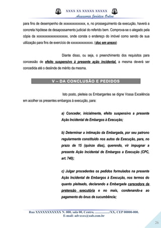 26
XXXX XX XXXXX XXXXX
Assessoria Jurídica Online
para fins de desempenho de xxxxxxxxxxxxxx, e, no prosseguimento da execução, haverá apara fins de desempenho de xxxxxxxxxxxxxx, e, no prosseguimento da execução, haverá a
concreta hipótese de desapossamento judicial do referido bem. Comprova-se o alegado pelaconcreta hipótese de desapossamento judicial do referido bem. Comprova-se o alegado pela
cópia da xxxxxxxxxxxxxxxxxxxx, onde consta o endereço do imóvel como sendo de suacópia da xxxxxxxxxxxxxxxxxxxx, onde consta o endereço do imóvel como sendo de sua
utilização para fins de exercício de xxxxxxxxxxxxxx. (utilização para fins de exercício de xxxxxxxxxxxxxx. (doc em anexodoc em anexo))
Diante disso, ou seja, o preenchimento dos requisitos paraDiante disso, ou seja, o preenchimento dos requisitos para
concessão deconcessão de efeito suspensivo à presente ação incidental,efeito suspensivo à presente ação incidental, a mesma deverá sera mesma deverá ser
concedida até o deslinde de mérito da mesma.concedida até o deslinde de mérito da mesma.
V – DA CONCLUSÃO E PEDIDOS
Isto posto, pleiteia os Embargantes se digne Vossa ExcelênciaIsto posto, pleiteia os Embargantes se digne Vossa Excelência
em acolher os presentes embargos à execução, para:em acolher os presentes embargos à execução, para:
a) Conceder, inicialmente, efeito suspensivo a presentea) Conceder, inicialmente, efeito suspensivo a presente
Ação Incidental de Embargos à Execução;Ação Incidental de Embargos à Execução;
b) Determinar a intimação da Embargada, por seu patronob) Determinar a intimação da Embargada, por seu patrono
regularmente constituído nos autos da Execução, para, noregularmente constituído nos autos da Execução, para, no
prazo de 15 (quinze dias), querendo, vir impugnar aprazo de 15 (quinze dias), querendo, vir impugnar a
presente Ação Incidental de Embargos a Execução (CPC,presente Ação Incidental de Embargos a Execução (CPC,
art. 740);art. 740);
c) Julgar procedentes os pedidos formulados na presentec) Julgar procedentes os pedidos formulados na presente
Ação Incidental de Embargos à Execução, nos termos doAção Incidental de Embargos à Execução, nos termos do
quanto pleiteado, declarando a Embargadaquanto pleiteado, declarando a Embargada carecedora dacarecedora da
pretensão executóriapretensão executória e no mais, condenando-a aoe no mais, condenando-a ao
pagamento do ônus de sucumbência;pagamento do ônus de sucumbência;
Rua XXXXXXXXXXX N. 000, sala 00, Centro, ................./XX, CEP 00000-000.
E-mail: advxxxx@oab.com.br
 