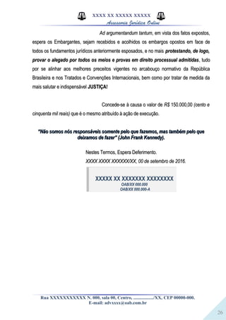 26
XXXX XX XXXXX XXXXX
Assessoria Jurídica Online
Ad argumentandum tantumAd argumentandum tantum, em vista dos fatos expostos,, em vista dos fatos expostos,
espera os Embargantes, sejam recebidos e acolhidos os embargos opostos em face deespera os Embargantes, sejam recebidos e acolhidos os embargos opostos em face de
todos os fundamentos jurídicos anteriormente esposados, e no maistodos os fundamentos jurídicos anteriormente esposados, e no mais protestando, de logo,protestando, de logo,
provar o alegado por todos os meios e provas em direito processual admitidasprovar o alegado por todos os meios e provas em direito processual admitidas, tudo, tudo
por se alinhar aos melhores preceitos vigentes no arcabouço normativo da Repúblicapor se alinhar aos melhores preceitos vigentes no arcabouço normativo da República
Brasileira e nos Tratados e Convenções Internacionais, bem como por tratar de medida daBrasileira e nos Tratados e Convenções Internacionais, bem como por tratar de medida da
mais salutar e indispensávelmais salutar e indispensável JUSTIÇA!JUSTIÇA!
Concede-se à causa o valor deConcede-se à causa o valor de R$R$ 150.000,00150.000,00 (cento e(cento e
cinquenta mil reais)cinquenta mil reais) que é o mesmo atribuído à ação de execução.que é o mesmo atribuído à ação de execução.
““Não somos nós responsáveis somente pelo que fazemos, mas também pelo queNão somos nós responsáveis somente pelo que fazemos, mas também pelo que
deixamos de fazer” (John Frank Kennedy).deixamos de fazer” (John Frank Kennedy).
Nestes Termos, Espera Deferimento.Nestes Termos, Espera Deferimento.
XXXX XXXX XXXXXX/XX, 00 de setembro de 2016.XXXX XXXX XXXXXX/XX, 00 de setembro de 2016.
XXXXX XX XXXXXXX XXXXXXXX
OAB/XX 000.000
OAB/XX 000.000-A
Rua XXXXXXXXXXX N. 000, sala 00, Centro, ................./XX, CEP 00000-000.
E-mail: advxxxx@oab.com.br
 