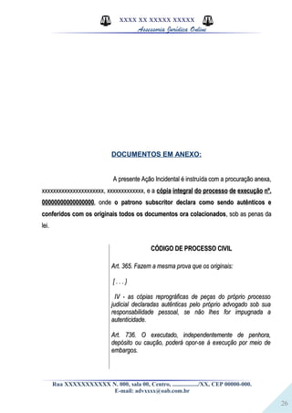 26
XXXX XX XXXXX XXXXX
Assessoria Jurídica Online
DOCUMENTOS EM ANEXO:
A presente Ação Incidental é instruída com a procuração anexa,A presente Ação Incidental é instruída com a procuração anexa,
xxxxxxxxxxxxxxxxxxxxxx, xxxxxxxxxxxxx, e axxxxxxxxxxxxxxxxxxxxxx, xxxxxxxxxxxxx, e a cópia integral do processo de execução nº.cópia integral do processo de execução nº.
0000000000000000000000000000000000, onde, onde o patrono subscritor declara como sendo autênticos eo patrono subscritor declara como sendo autênticos e
conferidos com os originais todos os documentos ora colacionadosconferidos com os originais todos os documentos ora colacionados, sob as penas da, sob as penas da
lei.lei.
CÓDIGO DE PROCESSO CIVILCÓDIGO DE PROCESSO CIVIL
Art. 365. Fazem a mesma prova que os originais:Art. 365. Fazem a mesma prova que os originais:
[ . . . }[ . . . }
IV - as cópias reprográficas de peças do próprio processoIV - as cópias reprográficas de peças do próprio processo
judicial declaradas autênticas pelo próprio advogado sob suajudicial declaradas autênticas pelo próprio advogado sob sua
responsabilidade pessoal, se não lhes for impugnada aresponsabilidade pessoal, se não lhes for impugnada a
autenticidade.autenticidade.
Art. 736. O executado, independentemente de penhora,Art. 736. O executado, independentemente de penhora,
depósito ou caução, poderá opor-se à execução por meio dedepósito ou caução, poderá opor-se à execução por meio de
embargos.embargos.
Rua XXXXXXXXXXX N. 000, sala 00, Centro, ................./XX, CEP 00000-000.
E-mail: advxxxx@oab.com.br
 