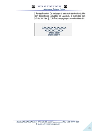 26
XXXX XX XXXXX XXXXX
Assessoria Jurídica Online
Parágrafo único. Os embargos à execução serão distribuídosParágrafo único. Os embargos à execução serão distribuídos
por dependência, autuados em apartado, e instruídos compor dependência, autuados em apartado, e instruídos com
cópias (art. 544, § 1º, in fine) das peças processuais relevantes.cópias (art. 544, § 1º, in fine) das peças processuais relevantes.
XXXXXXXX XXXXXXXXX
XXXXXXXX XXXXX
OAB/XX 000.000
OAB/XX 000.000-A
Rua XXXXXXXXXXX N. 000, sala 00, Centro, ................./XX, CEP 00000-000.
E-mail: advxxxx@oab.com.br
 