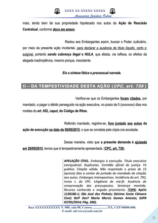 26
XXXX XX XXXXX XXXXX
Assessoria Jurídica Online
mais, tendo bem de sua propriedade hipotecado nos autos damais, tendo bem de sua propriedade hipotecado nos autos da Ação de RescisãoAção de Rescisão
ContratualContratual, conforme, conforme docs em anexodocs em anexo..
Restou aos Embargantes assim, buscar o Poder Judiciário,Restou aos Embargantes assim, buscar o Poder Judiciário,
por meio da presente ação incidental,por meio da presente ação incidental, para declarar a ausência de título líquido, certo epara declarar a ausência de título líquido, certo e
exigível,exigível, portantoportanto sendo cobrança ilegal e NULAsendo cobrança ilegal e NULA, que afasta, via reflexa, os efeitos da, que afasta, via reflexa, os efeitos da
alegada inadimplência, mesmo porque, inexistente.alegada inadimplência, mesmo porque, inexistente.
Eis a síntese fática e processual narrada.Eis a síntese fática e processual narrada.
II – DA TEMPESTIVIDADE DESTA AÇÃO (CPC, art. 738 )
Verifica-se que os EmbargantesVerifica-se que os Embargantes foram citadosforam citados, por, por
mandado, a pagar o débito perseguido na ação executiva, no prazo de 0 (xxxxxxxx) dias nosmandado, a pagar o débito perseguido na ação executiva, no prazo de 0 (xxxxxxxx) dias nos
moldes domoldes do art. 652,art. 652, caput,caput, do Código de Ritosdo Código de Ritos..
Referido mandado, registre-se,Referido mandado, registre-se, fora juntado aos autosfora juntado aos autos dada
ação de execuçãoação de execução na data de 00/00/2015na data de 00/00/2015, o que se constata pela cópia ora acostada., o que se constata pela cópia ora acostada.
Dessa maneira, visto queDessa maneira, visto que a presente demanda éa presente demanda é ajuizadaajuizada
em 29/09/2015em 29/09/2015, temos que é tempestivamente apresentada. (, temos que é tempestivamente apresentada. (CPC, art. 738CPC, art. 738).).
APELAÇÃO CÍVEL.APELAÇÃO CÍVEL. Embargos à execução. Título executivoEmbargos à execução. Título executivo
extrajudicial. Duplicatas. Certidão oficial de justiça. Féextrajudicial. Duplicatas. Certidão oficial de justiça. Fé
publica. Citação válida. Não respeitado o prazo de 15publica. Citação válida. Não respeitado o prazo de 15
(quinze) dias a contar da juntada do mandado de citação(quinze) dias a contar da juntada do mandado de citação
aos autos. Embargos intempestivos. Incidência do art. 793,aos autos. Embargos intempestivos. Incidência do art. 793,
inciso I, do CPC. Litigância de má-fé. Ausência deinciso I, do CPC. Litigância de má-fé. Ausência de
comprovação dos pressupostos. Sentença mantida.comprovação dos pressupostos. Sentença mantida.
Recurso conhecido e negado provimento.Recurso conhecido e negado provimento. ((TJPRTJPR; ApCiv; ApCiv
1136186-1; São José dos Pinhais; Décima Sexta Câmara1136186-1; São José dos Pinhais; Décima Sexta Câmara
Cível; Relª Desª Maria Mercis Gomes Aniceto; DJPRCível; Relª Desª Maria Mercis Gomes Aniceto; DJPR
07/03/2014; Pág. 200).07/03/2014; Pág. 200).
Rua XXXXXXXXXXX N. 000, sala 00, Centro, ................./XX, CEP 00000-000.
E-mail: advxxxx@oab.com.br
 