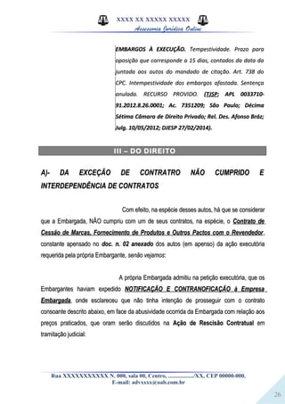 26
XXXX XX XXXXX XXXXX
Assessoria Jurídica Online
EMBARGOS À EXECUÇÃO.EMBARGOS À EXECUÇÃO. Tempestividade. Prazo paraTempestividade. Prazo para
oposição que corresponde a 15 dias, contados da data daoposição que corresponde a 15 dias, contados da data da
juntada aos autos do mandado de citação. Art. 738 dojuntada aos autos do mandado de citação. Art. 738 do
CPC. Intempestividade dos embargos afastada. SentençaCPC. Intempestividade dos embargos afastada. Sentença
anulada. RECURSO PROVIDO.anulada. RECURSO PROVIDO. ((TJSPTJSP; APL 0033710-; APL 0033710-
91.2012.8.26.0001; Ac. 7351209; São Paulo; Décima91.2012.8.26.0001; Ac. 7351209; São Paulo; Décima
Sétima Câmara de Direito Privado; Rel. Des. Afonso Bráz;Sétima Câmara de Direito Privado; Rel. Des. Afonso Bráz;
Julg. 10/05/2012; DJESP 27/02/2014).Julg. 10/05/2012; DJESP 27/02/2014).
III – DO DIREITO
A)- DA EXCEÇÃO DE CONTRATRO NÃO CUMPRIDO EA)- DA EXCEÇÃO DE CONTRATRO NÃO CUMPRIDO E
INTERDEPENDÊNCIA DE CONTRATOSINTERDEPENDÊNCIA DE CONTRATOS
Com efeito, na espécie desses autos, há que se considerarCom efeito, na espécie desses autos, há que se considerar
que a Embargada, NÃO cumpriu com um de seus contratos, na espécie, oque a Embargada, NÃO cumpriu com um de seus contratos, na espécie, o Contrato deContrato de
Cessão de Marcas, Fornecimento de Produtos e Outros Pactos com o RevendedorCessão de Marcas, Fornecimento de Produtos e Outros Pactos com o Revendedor,,
constante apensado noconstante apensado no doc. n. 02 anexadodoc. n. 02 anexado dos autos (em apenso) da ação executóriados autos (em apenso) da ação executória
requerida pela própria Embargante,requerida pela própria Embargante, senão vejamossenão vejamos::
A própria Embargada admitiu na petição executória, que osA própria Embargada admitiu na petição executória, que os
Embargantes haviam expedidoEmbargantes haviam expedido NOTIFICAÇÃO E CONTRANOFICAÇÃO à EmpresaNOTIFICAÇÃO E CONTRANOFICAÇÃO à Empresa
EmbargadaEmbargada, onde esclareceu que não tinha intenção de prosseguir com o contrato, onde esclareceu que não tinha intenção de prosseguir com o contrato
consoante descrito abaixo, em face da abusividade ocorrida da Embargada com relação aosconsoante descrito abaixo, em face da abusividade ocorrida da Embargada com relação aos
preços praticados, que oram serão discutidos napreços praticados, que oram serão discutidos na Ação de Rescisão ContratualAção de Rescisão Contratual emem
tramitação judicial:tramitação judicial:
Rua XXXXXXXXXXX N. 000, sala 00, Centro, ................./XX, CEP 00000-000.
E-mail: advxxxx@oab.com.br
 