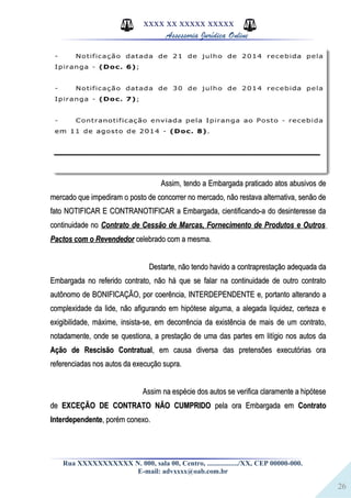 26
XXXX XX XXXXX XXXXX
Assessoria Jurídica Online
Assim, tendo a Embargada praticado atos abusivos deAssim, tendo a Embargada praticado atos abusivos de
mercado que impediram o posto de concorrer no mercado, não restava alternativa, senão demercado que impediram o posto de concorrer no mercado, não restava alternativa, senão de
fato NOTIFICAR E CONTRANOTIFICAR a Embargada, cientificando-a do desinteresse dafato NOTIFICAR E CONTRANOTIFICAR a Embargada, cientificando-a do desinteresse da
continuidade nocontinuidade no Contrato de Cessão de Marcas, Fornecimento de Produtos e OutrosContrato de Cessão de Marcas, Fornecimento de Produtos e Outros
Pactos com o RevendedorPactos com o Revendedor celebrado com a mesma.celebrado com a mesma.
Destarte, não tendo havido a contraprestação adequada daDestarte, não tendo havido a contraprestação adequada da
Embargada no referido contrato, não há que se falar na continuidade de outro contratoEmbargada no referido contrato, não há que se falar na continuidade de outro contrato
autônomo de BONIFICAÇÃO, por coerência, INTERDEPENDENTE e, portanto alterando aautônomo de BONIFICAÇÃO, por coerência, INTERDEPENDENTE e, portanto alterando a
complexidade da lide, não afigurando em hipótese alguma, a alegada liquidez, certeza ecomplexidade da lide, não afigurando em hipótese alguma, a alegada liquidez, certeza e
exigibilidade, máxime, insista-se, em decorrência da existência de mais de um contrato,exigibilidade, máxime, insista-se, em decorrência da existência de mais de um contrato,
notadamente, onde se questiona, a prestação de uma das partes em litígio nos autos danotadamente, onde se questiona, a prestação de uma das partes em litígio nos autos da
Ação de Rescisão ContratualAção de Rescisão Contratual, em causa diversa das pretensões executórias ora, em causa diversa das pretensões executórias ora
referenciadas nos autos da execução supra.referenciadas nos autos da execução supra.
Assim na espécie dos autos se verifica claramente a hipóteseAssim na espécie dos autos se verifica claramente a hipótese
dede EXCEÇÃO DE CONTRATO NÃO CUMPRIDOEXCEÇÃO DE CONTRATO NÃO CUMPRIDO pela ora Embargada empela ora Embargada em ContratoContrato
InterdependenteInterdependente, porém conexo., porém conexo.
Rua XXXXXXXXXXX N. 000, sala 00, Centro, ................./XX, CEP 00000-000.
E-mail: advxxxx@oab.com.br
 