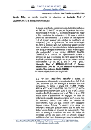 26
XXXX XX XXXXX XXXXX
Assessoria Jurídica Online
Nesse sentido o Exmo.Nesse sentido o Exmo. Juiz Francisco Antônio PaesJuiz Francisco Antônio Paes
Landim FilhoLandim Filho, em decisão proferida no julgamento da, em decisão proferida no julgamento da Apelação Cível nºApelação Cível nº
2009.0001.001312-52009.0001.001312-5, da seguinte forma aduziu:, da seguinte forma aduziu:
““[...] pode-se entender o esclarecimento doutrinário relativo ao[...] pode-se entender o esclarecimento doutrinário relativo ao
art. 745, inc. V, do CPC, de que, por força desse dispositivo,art. 745, inc. V, do CPC, de que, por força desse dispositivo,
nos embargos de mérito, "(...) o embargante poderá (a) negarnos embargos de mérito, "(...) o embargante poderá (a) negar
o fato constitutivo da obrigação (…); b) negar a eficáciao fato constitutivo da obrigação (…); b) negar a eficácia
jurídica do fato constitutivo (…); c) alegar um fato impeditivojurídica do fato constitutivo (…); c) alegar um fato impeditivo
(…); d) invocar qualquer fato extintivo ou modificativo da(…); d) invocar qualquer fato extintivo ou modificativo da
obrigação (…) etc.", a significar que, "em suma, os embargosobrigação (…) etc.", a significar que, "em suma, os embargos
de mérito à execução por título extrajudicial podem veicularde mérito à execução por título extrajudicial podem veicular
todas as defesas substanciais diretas e indiretas pertinentes,todas as defesas substanciais diretas e indiretas pertinentes,
sem qualquer limitação decorrente de se tratar de embargos esem qualquer limitação decorrente de se tratar de embargos e
não contestação", o que conduz CÂNDIDO RANGELnão contestação", o que conduz CÂNDIDO RANGEL
DINAMARCO a concluir ser "rigorosamente correta aDINAMARCO a concluir ser "rigorosamente correta a
afirmação de que os embargos de mérito podem ter toda aafirmação de que os embargos de mérito podem ter toda a
amplitude que teria a contestação em um processo ou fase deamplitude que teria a contestação em um processo ou fase de
conhecimento (…)" (ob. cit., p. 816, nº 1.778 - grifei).”conhecimento (…)" (ob. cit., p. 816, nº 1.778 - grifei).”
(Apelação Cível nº 2009.0001.001312-5, 3ª Câmara(Apelação Cível nº 2009.0001.001312-5, 3ª Câmara
Especializada Cível do TJPI, Rel. Francisco Antônio PaesEspecializada Cível do TJPI, Rel. Francisco Antônio Paes
Landim Filho. unânime, DJe 08.06.2012).Landim Filho. unânime, DJe 08.06.2012).
No mesmo julgado, continua o magistrado:No mesmo julgado, continua o magistrado:
““[...] Por isso[...] Por isso THEOTÔNIO NEGRÃOTHEOTÔNIO NEGRÃO e outros, aoe outros, ao
pesquisarem a interpretação jurisprudencial do art. 745, V, dopesquisarem a interpretação jurisprudencial do art. 745, V, do
CPC, encontram que, nos embargos à execução por títuloCPC, encontram que, nos embargos à execução por título
extrajudicial, "a defesa é ampla (RT 471/144, 479/119,extrajudicial, "a defesa é ampla (RT 471/144, 479/119,
480/114, 480/136, 485/105, RF254, 295, JTA 35/171)". (CPC e480/114, 480/136, 485/105, RF254, 295, JTA 35/171)". (CPC e
legislação processual em vigor, 2012, p. 902, nº 21). 5. Nesselegislação processual em vigor, 2012, p. 902, nº 21). 5. Nesse
sentido, o TJ-RS já asseverou que "o art. 745, inc. V, do CPCsentido, o TJ-RS já asseverou que "o art. 745, inc. V, do CPC
dispõe sobre a possibilidade de alegação, em sede dedispõe sobre a possibilidade de alegação, em sede de
embargos à execução, de qualquer matéria que (…) seria lícitoembargos à execução, de qualquer matéria que (…) seria lícito
[ao executado] deduzir como defesa em processo de[ao executado] deduzir como defesa em processo de
conhecimento", razão por que, segundo outro precedenteconhecimento", razão por que, segundo outro precedente
daquele mesmo Tribunal, "o devedor pode alegar emdaquele mesmo Tribunal, "o devedor pode alegar em
embargos à execução 'qualquer matéria que lhe seria lícitoembargos à execução 'qualquer matéria que lhe seria lícito
deduzir como defesa em processo de conhecimento", "hajadeduzir como defesa em processo de conhecimento", "haja
vista os embargos consistirem em meio de defesa dovista os embargos consistirem em meio de defesa do
executado, através dos quais pode ser alegada qualquerexecutado, através dos quais pode ser alegada qualquer
matéria dedutível como defesa em processo de conhecimentomatéria dedutível como defesa em processo de conhecimento
Rua XXXXXXXXXXX N. 000, sala 00, Centro, ................./XX, CEP 00000-000.
E-mail: advxxxx@oab.com.br
 