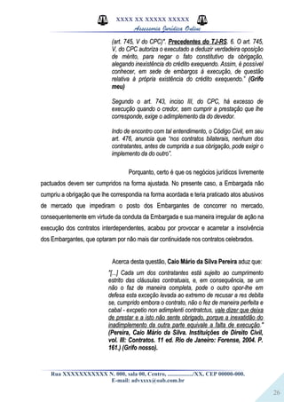 26
XXXX XX XXXXX XXXXX
Assessoria Jurídica Online
(art. 745, V do CPC)".(art. 745, V do CPC)". Precedentes do TJ-RSPrecedentes do TJ-RS. 6. O art. 745,. 6. O art. 745,
V, do CPC autoriza o executado a deduzir verdadeira oposiçãoV, do CPC autoriza o executado a deduzir verdadeira oposição
de mérito, para negar o fato constitutivo da obrigação,de mérito, para negar o fato constitutivo da obrigação,
alegando inexistência do crédito exequendo. Assim, é possívelalegando inexistência do crédito exequendo. Assim, é possível
conhecer, em sede de embargos à execução, de questãoconhecer, em sede de embargos à execução, de questão
relativa à própria existência do crédito exequendo.”relativa à própria existência do crédito exequendo.” (Grifo(Grifo
meu)meu)
Segundo o art. 743, inciso III, do CPC, há excesso deSegundo o art. 743, inciso III, do CPC, há excesso de
execução quando o credor, sem cumprir a prestação que lheexecução quando o credor, sem cumprir a prestação que lhe
corresponde, exige o adimplemento da do devedor.corresponde, exige o adimplemento da do devedor.
Indo de encontro com tal entendimento, o Código Civil, em seuIndo de encontro com tal entendimento, o Código Civil, em seu
art. 476, anuncia que “nos contratos bilaterais, nenhum dosart. 476, anuncia que “nos contratos bilaterais, nenhum dos
contratantes, antes de cumprida a sua obrigação, pode exigir ocontratantes, antes de cumprida a sua obrigação, pode exigir o
implemento da do outro”.implemento da do outro”.
Porquanto, certo é que os negócios jurídicos livrementePorquanto, certo é que os negócios jurídicos livremente
pactuados devem ser cumpridos na forma ajustada. No presente caso, a Embargada nãopactuados devem ser cumpridos na forma ajustada. No presente caso, a Embargada não
cumpriu a obrigação que lhe correspondia na forma acordada e teria praticado atos abusivoscumpriu a obrigação que lhe correspondia na forma acordada e teria praticado atos abusivos
de mercado que impediram o posto dos Embargantes de concorrer no mercado,de mercado que impediram o posto dos Embargantes de concorrer no mercado,
consequentemente em virtude da conduta da Embargada e sua maneira irregular de ação naconsequentemente em virtude da conduta da Embargada e sua maneira irregular de ação na
execução dos contratos interdependentes, acabou por provocar e acarretar a insolvênciaexecução dos contratos interdependentes, acabou por provocar e acarretar a insolvência
dos Embargantes, que optaram por não mais dar continuidade nos contratos celebrados.dos Embargantes, que optaram por não mais dar continuidade nos contratos celebrados.
Acerca desta questão,Acerca desta questão, Caio Mário da Silva PereiraCaio Mário da Silva Pereira aduz que:aduz que:
"[...] Cada um dos contratantes está sujeito ao cumprimento"[...] Cada um dos contratantes está sujeito ao cumprimento
estrito das cláusulas contratuais, e, em consequência, se umestrito das cláusulas contratuais, e, em consequência, se um
não o faz de maneira completa, pode o outro opor-lhe emnão o faz de maneira completa, pode o outro opor-lhe em
defesa esta exceção levada ao extremo de recusar a res debitadefesa esta exceção levada ao extremo de recusar a res debita
se, cumprido embora o contrato, não o fez de maneira perfeita ese, cumprido embora o contrato, não o fez de maneira perfeita e
cabal - excpetio non adimplenti contratctus,cabal - excpetio non adimplenti contratctus, vale dizer que deixavale dizer que deixa
de prestar e a isto não sente obrigado, porque a inexatidão dode prestar e a isto não sente obrigado, porque a inexatidão do
inadimplemento da outra parte equivale a falta de execuçãoinadimplemento da outra parte equivale a falta de execução."."
(Pereira, Caio Mário da Silva. Instituições de Direito Civil,(Pereira, Caio Mário da Silva. Instituições de Direito Civil,
vol. III: Contratos. 11 ed. Rio de Janeiro: Forense, 2004. P.vol. III: Contratos. 11 ed. Rio de Janeiro: Forense, 2004. P.
161.) (Grifo nosso).161.) (Grifo nosso).
Rua XXXXXXXXXXX N. 000, sala 00, Centro, ................./XX, CEP 00000-000.
E-mail: advxxxx@oab.com.br
 