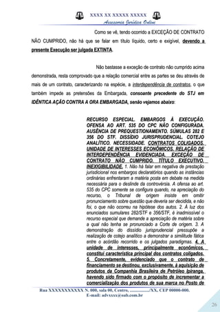 26
XXXX XX XXXXX XXXXX
Assessoria Jurídica Online
Como se vê, tendo ocorrido a EXCEÇÃO DE CONTRATOComo se vê, tendo ocorrido a EXCEÇÃO DE CONTRATO
NÃO CUMPRIDO, não há que se falar em título líquido, certo e exigível,NÃO CUMPRIDO, não há que se falar em título líquido, certo e exigível, devendo adevendo a
presente Execução ser julgada EXTINTApresente Execução ser julgada EXTINTA..
Não bastasse a exceção de contrato não cumprido acimaNão bastasse a exceção de contrato não cumprido acima
demonstrada, resta comprovado que a relação comercial entre as partes se deu através dedemonstrada, resta comprovado que a relação comercial entre as partes se deu através de
mais de um contrato, caracterizando na espécie, amais de um contrato, caracterizando na espécie, a interdependência de contratosinterdependência de contratos, o que, o que
também impede as pretensões da Embargada,também impede as pretensões da Embargada, consoante precedente do STJ emconsoante precedente do STJ em
IDÊNTICA AÇÃO CONTRA A ORA EMBARGADA, senão vejamos abaixoIDÊNTICA AÇÃO CONTRA A ORA EMBARGADA, senão vejamos abaixo::
RECURSO ESPECIAL. EMBARGOS À EXECUÇÃO.RECURSO ESPECIAL. EMBARGOS À EXECUÇÃO.
OFENSA AO ART. 535 DO CPC NÃO CONFIGURADA.OFENSA AO ART. 535 DO CPC NÃO CONFIGURADA.
AUSÊNCIA DE PREQUESTIONAMENTO. SÚMULAS 282 EAUSÊNCIA DE PREQUESTIONAMENTO. SÚMULAS 282 E
356 DO STF. DISSÍDIO JURISPRUDENCIAL. COTEJO356 DO STF. DISSÍDIO JURISPRUDENCIAL. COTEJO
ANALÍTICO. NECESSIDADE.ANALÍTICO. NECESSIDADE. CONTRATOS COLIGADOS.CONTRATOS COLIGADOS.
UNIDADE DE INTERESSES ECONÔMICOS. RELAÇÃO DEUNIDADE DE INTERESSES ECONÔMICOS. RELAÇÃO DE
INTERDEPENDÊNCIA EVIDENCIADA. EXCEÇÃO DEINTERDEPENDÊNCIA EVIDENCIADA. EXCEÇÃO DE
CONTRATO NÃO CUMPRIDO. TÍTULO EXECUTIVO.CONTRATO NÃO CUMPRIDO. TÍTULO EXECUTIVO.
INEXIGIBILIDADE.INEXIGIBILIDADE. 1. Não há falar em negativa de prestação1. Não há falar em negativa de prestação
jurisdicional nos embargos declaratórios quando as instânciasjurisdicional nos embargos declaratórios quando as instâncias
ordinárias enfrentaram a matéria posta em debate na medidaordinárias enfrentaram a matéria posta em debate na medida
necessária para o deslinde da controvérsia. A ofensa ao art.necessária para o deslinde da controvérsia. A ofensa ao art.
535 do CPC somente se configura quando, na apreciação do535 do CPC somente se configura quando, na apreciação do
recurso, o Tribunal de origem insiste em omitirrecurso, o Tribunal de origem insiste em omitir
pronunciamento sobre questão que deveria ser decidida, e nãopronunciamento sobre questão que deveria ser decidida, e não
foi, o que não ocorreu na hipótese dos autos. 2. À luz dosfoi, o que não ocorreu na hipótese dos autos. 2. À luz dos
enunciados sumulares 282/STF e 356/STF, é inadmissível oenunciados sumulares 282/STF e 356/STF, é inadmissível o
recurso especial que demande a apreciação de matéria sobrerecurso especial que demande a apreciação de matéria sobre
a qual não tenha se pronunciado a Corte de origem. 3. Aa qual não tenha se pronunciado a Corte de origem. 3. A
demonstração do dissídio jurisprudencial pressupõe ademonstração do dissídio jurisprudencial pressupõe a
realização de cotejo analítico a demonstrar a similitude fáticarealização de cotejo analítico a demonstrar a similitude fática
entre o acórdão recorrido e os julgados paradigmas.entre o acórdão recorrido e os julgados paradigmas. 4. A4. A
unidade de interesses, principalmente econômicos,unidade de interesses, principalmente econômicos,
constitui característica principal dos contratos coligados.constitui característica principal dos contratos coligados.
5. Concretamente, evidenciado que o contrato de5. Concretamente, evidenciado que o contrato de
financiamento se destinou, exclusivamente, à aquisição definanciamento se destinou, exclusivamente, à aquisição de
produtos da Companhia Brasileira de Petróleo Ipiranga,produtos da Companhia Brasileira de Petróleo Ipiranga,
havendo sido firmado com o propósito de incrementar ahavendo sido firmado com o propósito de incrementar a
comercialização dos produtos de sua marca no Posto decomercialização dos produtos de sua marca no Posto de
Rua XXXXXXXXXXX N. 000, sala 00, Centro, ................./XX, CEP 00000-000.
E-mail: advxxxx@oab.com.br
 