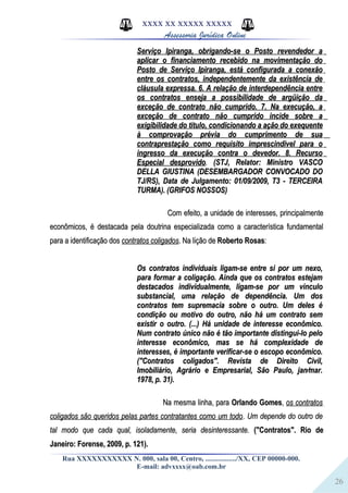 26
XXXX XX XXXXX XXXXX
Assessoria Jurídica Online
Serviço Ipiranga, obrigando-se o Posto revendedor aServiço Ipiranga, obrigando-se o Posto revendedor a
aplicar o financiamento recebido na movimentação doaplicar o financiamento recebido na movimentação do
Posto de Serviço Ipiranga, está configurada a conexãoPosto de Serviço Ipiranga, está configurada a conexão
entre os contratos, independentemente da existência deentre os contratos, independentemente da existência de
cláusula expressa. 6. A relação de interdependência entrecláusula expressa. 6. A relação de interdependência entre
os contratos enseja a possibilidade de argüição daos contratos enseja a possibilidade de argüição da
exceção de contrato não cumprido. 7. Na execução, aexceção de contrato não cumprido. 7. Na execução, a
exceção de contrato não cumprido incide sobre aexceção de contrato não cumprido incide sobre a
exigibilidade do título, condicionando a ação do exequenteexigibilidade do título, condicionando a ação do exequente
à comprovação prévia do cumprimento de suaà comprovação prévia do cumprimento de sua
contraprestação como requisito imprescindível para ocontraprestação como requisito imprescindível para o
ingresso da execução contra o devedor. 8. Recursoingresso da execução contra o devedor. 8. Recurso
Especial desprovidoEspecial desprovido.. (STJ, Relator: Ministro VASCO(STJ, Relator: Ministro VASCO
DELLA GIUSTINA (DESEMBARGADOR CONVOCADO DODELLA GIUSTINA (DESEMBARGADOR CONVOCADO DO
TJ/RS), Data de Julgamento: 01/09/2009, T3 - TERCEIRATJ/RS), Data de Julgamento: 01/09/2009, T3 - TERCEIRA
TURMA). (GRIFOS NOSSOS)TURMA). (GRIFOS NOSSOS)
Com efeito, a unidade de interesses, principalmenteCom efeito, a unidade de interesses, principalmente
econômicos, é destacada pela doutrina especializada como a característica fundamentaleconômicos, é destacada pela doutrina especializada como a característica fundamental
para a identificação dospara a identificação dos contratos coligadoscontratos coligados. Na lição de. Na lição de Roberto RosasRoberto Rosas::
Os contratos individuais ligam-se entre si por um nexo,Os contratos individuais ligam-se entre si por um nexo,
para formar a coligação. Ainda que os contratos estejampara formar a coligação. Ainda que os contratos estejam
destacados individualmente, ligam-se por um vínculodestacados individualmente, ligam-se por um vínculo
substancial, uma relação de dependência. Um dossubstancial, uma relação de dependência. Um dos
contratos tem supremacia sobre o outro. Um deles écontratos tem supremacia sobre o outro. Um deles é
condição ou motivo do outro, não há um contrato semcondição ou motivo do outro, não há um contrato sem
existir o outro. (...) Há unidade de interesse econômico.existir o outro. (...) Há unidade de interesse econômico.
Num contrato único não é tão importante distingui-lo peloNum contrato único não é tão importante distingui-lo pelo
interesse econômico, mas se há complexidade deinteresse econômico, mas se há complexidade de
interesses, é importante verificar-se o escopo econômico.interesses, é importante verificar-se o escopo econômico.
("Contratos coligados". Revista de Direito Civil,("Contratos coligados". Revista de Direito Civil,
Imobiliário, Agrário e Empresarial, São Paulo, jan⁄mar.Imobiliário, Agrário e Empresarial, São Paulo, jan⁄mar.
1978, p. 31).1978, p. 31).
Na mesma linha, paraNa mesma linha, para Orlando GomesOrlando Gomes,, os contratosos contratos
coligados são queridos pelas partes contratantes como um todocoligados são queridos pelas partes contratantes como um todo.. Um depende do outro deUm depende do outro de
tal modo que cada qual, isoladamente, seria desinteressante.tal modo que cada qual, isoladamente, seria desinteressante. ("Contratos". Rio de("Contratos". Rio de
Janeiro: Forense, 2009, p. 121).Janeiro: Forense, 2009, p. 121).
Rua XXXXXXXXXXX N. 000, sala 00, Centro, ................./XX, CEP 00000-000.
E-mail: advxxxx@oab.com.br
 