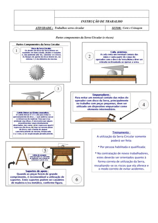 INSTRUÇÃO DE TRABALHO
ATIVIDADE : Trabalhos serra circular SETOR: Corte e Usinagem
Partes componentes da Serra Circular (e riscos)
Treinamento :
A utilização da Serra Circular somente
poderá ser feita:
•Por pessoa habilitada e qualificada;
•Na contratação de novos trabalhadores,
estes deverão ser orientados quanto à
forma correta de utilização da Serra,
ressaltando-se os riscos que ela oferece e
o modo correto de evitar acidentes.
 