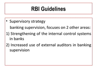 RBI Guidelines
• Supervisory strategy
banking supervision, focuses on 2 other areas:
1) Strengthening of the internal control systems
in banks
2) Increased use of external auditors in banking
supervision
 