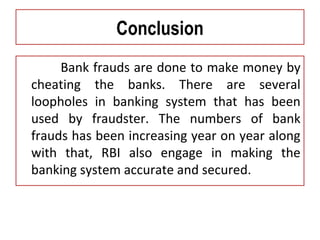 Conclusion
Bank frauds are done to make money by
cheating the banks. There are several
loopholes in banking system that has been
used by fraudster. The numbers of bank
frauds has been increasing year on year along
with that, RBI also engage in making the
banking system accurate and secured.
 