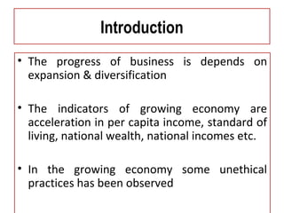 Introduction
• The progress of business is depends on
expansion & diversification
• The indicators of growing economy are
acceleration in per capita income, standard of
living, national wealth, national incomes etc.
• In the growing economy some unethical
practices has been observed
 