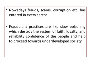 • Nowadays frauds, scams, corruption etc. has
entered in every sector
• Fraudulent practices are like slow poisoning
which destroy the system of faith, loyalty, and
reliability confidence of the people and help
to proceed towards underdeveloped society
 