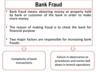 Bank Fraud
• Bank fraud means obtaining money or property held
by bank or customer of the bank in order to make
more money
• The reason of making fraud is to cheat the bank for
financial purpose
• Two major factors are responsible for increasing bank
frauds:
Complexity of bank
transactions
Failure in observance or
procedures and norms laid
down in branch operations
 