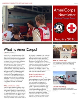 AMERICORPS NEWSLETTER GETTING THINGS DONE! Issue 1
AmeriCorps
Newsletter
Getting Things Done!
January 2016
HEATHER ALLEMANG LEADS IN HURON IN THIS ISSUE
AmeriCorps is a service organization made
up of individuals who have made the choice
to serve their communities through a year of
“intensive community service” (Wikipedia)
and receive only a minimal living allowance,
educational award, and student loan
deferment in return. AmeriCorps members
can serve with non-profits, schools, or
religious organizations and focus on fields
such as education, public safety, health care,
or environmental protection. Programs can
be funded by the U.S. federal government,
foundations, organizations, etc. CNCS
(Corporation for National and Community
Service) oversees the AmeriCorps initiative
as well as Senior Corps. There is the VISTA
(Volunteers in Service to America) branch,
the NCCC (National Civilian Community
Corps) branch and State and National
branches.
What AmeriCorps is Not
There has been great misconception about
what AmeriCorps is, especially in places like
South Dakota where it is a growing program.
It is often thought that AmeriCorps members
are always young adults just starting out and
needing a firm base to jump off from in the
career world. However, that is not the case.
AmeriCorps members come from all walks of
life and serve in all stages of life; from new
high school graduates to retirees; people
who are changing careers, working on
graduate degrees, or just getting into the
employment pool. What they all have in
common is a heart for service and a desire to
make their community better through hard
work and sacrifice. Similar to the Peace
Corps, members will benefit from their
experience and hard work in service, and
they make these sacrifices not because they
need to but because they want to!
AmeriCorps Serving the
American Red Cross
The members who are serving with the
South Dakota American Red Cross are called
Disaster Cycle Services Coordinators and
have been tasked with organizing,
implementing, and leading Home Fire
Preparedness Events, Pillowcase Project
classes, Community Disaster Education
classes, and many other projects to help
create more resilient and prepared
communities around South Dakota. They are
also called on to respond to local and
national disasters. They partner with local
volunteers, EMs, and Fire Departments in
order to carry out the Red Cross mission.
What is AmeriCorps?
AmeriCorps program is funded by a grant provided by
CNCS. Pictured above, ServeSD and AmeriCorps
members receive recognition for service to South
Dakota
Page 1
Service Year Recap
2015-2016 service term thus far. Pictured above,
AmeriCorps co-leads a Home Fire Preparedness event in
Rapid Valley.
Page 2
What is AmeriCorps?
by Bethany Watrous
 