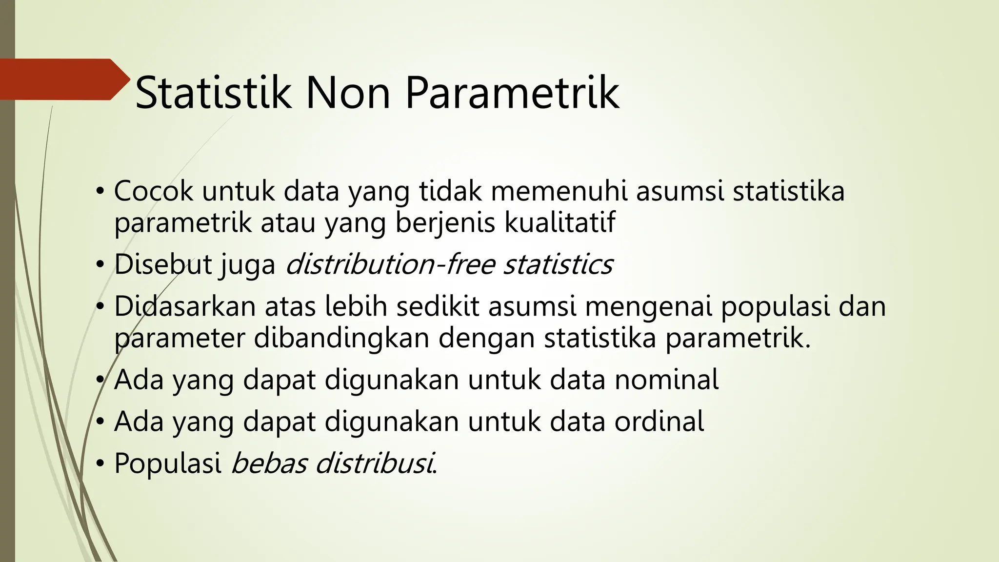Statistik Non Parametrik
• Cocok untuk data yang tidak memenuhi asumsi statistika
parametrik atau yang berjenis kualitatif
• Disebut juga distribution-free statistics
• Didasarkan atas lebih sedikit asumsi mengenai populasi dan
parameter dibandingkan dengan statistika parametrik.
• Ada yang dapat digunakan untuk data nominal
• Ada yang dapat digunakan untuk data ordinal
• Populasi bebas distribusi.
 