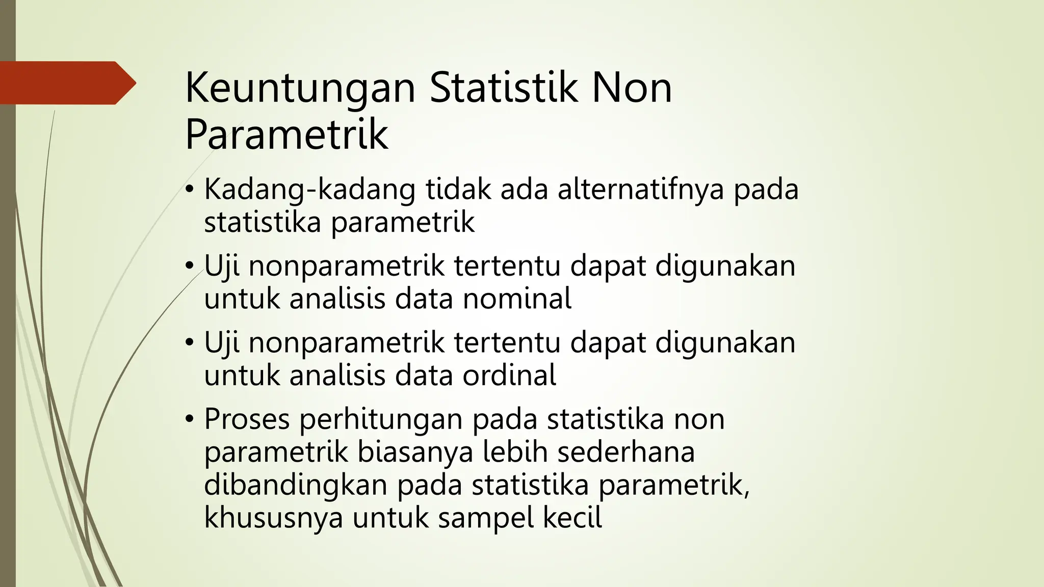 Keuntungan Statistik Non
Parametrik
• Kadang-kadang tidak ada alternatifnya pada
statistika parametrik
• Uji nonparametrik tertentu dapat digunakan
untuk analisis data nominal
• Uji nonparametrik tertentu dapat digunakan
untuk analisis data ordinal
• Proses perhitungan pada statistika non
parametrik biasanya lebih sederhana
dibandingkan pada statistika parametrik,
khususnya untuk sampel kecil
 